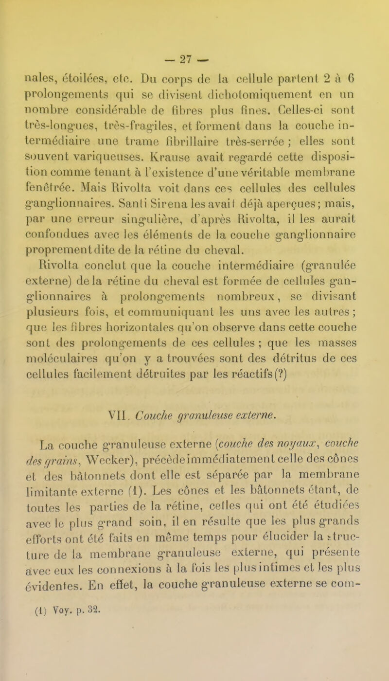 Doles, etoilees, etc. Dn corps de la cellule partenl 2 a G prolongements qui so divisent diehotomiquement en un nombre considerable de fibres plus fines. Celles-ci sont tres-longries, tres-frag'iles, et forment dans la coucbein- termediaire une trame fibrillaire tres-serree ; elles sont souvent variqueuses. Krause avail regarde cette disposi- tion com me tenant a l'existence d'une veritable membrane fenetree. Mais Rivolta voit dans ces cellules des cellules g'ang*lionnaires. Sanli Sirena les avail deja apercues; mais, par une erreur singuiliere, d'apres Rivolta, il les aurait confondues avec les elements de la coucbe gvang'lionnaire proprementdite de la retine du cheval. Rivolta conclut que la coucbe intermediaire (granulee externe) dela retine du cbevalest formee de cellules g\an- g'lionnaires a prolong*ements nombreux, se divisant plusieurs fois, et communiquant les uns avec les autres; que les fibres borizontalcs qu'on observe dans cette couche sont des prolongements de ces cellules; que les masses moleoulaires qu'on y a trouvees sont des detritus de ces cellules facilement uelruites par les reactifs(?) VII, Couche granuleuse externe. La coucbe granuleuse externe (couche des noyaux^ couche des r/rains, Wecker), precedeimm&liatement celle des cones et des batonnets dont elle est separee par la membrane limitante externe (1). Les cones et les batonnets etant, de toutes les parties de la retine, celles qui ont ete* etudiees avec le plus grand soin, il en r£sulte que les plus grands efforts ont ete faits en meme temps pour eTucider la struc- ture de la membrane granuleuse externe, qui presentc avec eux les connexions a la fois les plusintimes et Jes plus evidentes. En effet, la coucbe g*ranuleuse externe se coin- ed) Voy. p. 32.