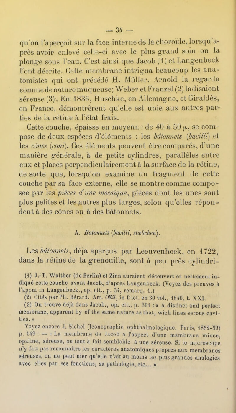 qu'on l'apercoit sur la face interne de lachoroide,lorsqu'a- pres avoir enleve celle-ci avec ie plus grand soin on la plonge sous I'eau. G'est ainsi que Jacob (1) et Langenbeck Font decrite. Gette membrane intrigua beaucoup les ana- tomistes qui ont precede H. Muller. Arnold la regarda eomme de nature muqueuse; Weber etFranzel (2) ladisaient sereuse (3). En 1836, Buschke, en Allemagne, et Giraldes, en France, demontrerent qu'elle est unie aux autres par- ties de la retine a l'etat frais. Gette couche, epaisse en moyenr. de 40 a 50 (i, se com- pose de deux especes d'elemenls : les batonnets (bacilli) et les cones (com). Ges elements peuvent etre compares, d'une maniere generale, a de petits cylindres, paralleles entre eux et places perpendiculairement a la surface de la retine, de sorte que, lorsqu'on examine un fragment de cetto couche par sa face externe, elle se montrecomme compo- see par les pieces d'une mosdique, pieces dont les unes sont plus petites et les.autres plus larges, selon qu'elles repon- dent a des cones ou a des batonnets. A. Batonnets {bacilli, stmbchen). Les batonnets, deja apercus par Leeuvenhoek, en 1722, dans la retine de la grenouille, sont a peu pres cylindri- (1) J.-T. Walther (de Berlin) el Zinn auraient decouvert et nettementin- dique cette couche avant Jacob, d'apres Langenbeck. (Voyez des preuves a l'appui in Langenbeck., op. cit., p. 34, remarq. 1.) (2) Cites par Ph. Berard. Art. (Mil, in Diet, en 30 vol., 1840, t. XXI. (3) On trouve deja dans Jacob., op. cit., p. 301 :« A distinct and perfect membrane, apparent by of the same nature as that, wich lines serous cavi- ties. » Voyez encore J. Sichel (Iconographie ophthalmologique. Paris, 1852-59) p. 149 : — « La membrane de Jacob a l'aspect d'une mambrane mince, opaline, sereuse, ou tout a fait semblable a une sereuse. Si le microscope n'y fait pas reconnaitre les caracteres anatomiques propres aux membranes sdreuses, on ne peut nier qu'elle n'ait au moins les plus grandes analogies avec elles par ses fonctions, sa pathologie, etc... »