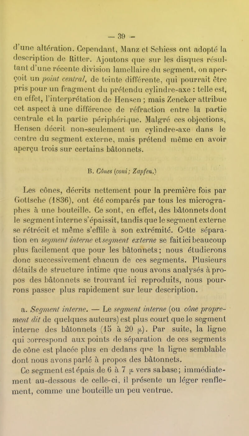 (Tune alteration. Gependant, Manz et Schiess ont adopte la description de Ritter. Ajoutons que sur les disques resul- tant d'une recente division lamellaire du segment, on aper- coit un point central, de teinte differente, qui pourrait etre pris pour un fragment du prelendu cylindre-axe : telle est, en effet, Interpretation de Hensen ; mais Zencker attribue cet aspect a une difference de refraction entre la partie centrale et la partie peripherique. Malgre ces objections, Hensen decrit non-seulement un cylindre-axe dans le centre du segment externe, mais pretend meme en avoir apercu trois sur certains batonnets. B. Cdnes (coni; Zap fen.) Les cones, decrits nettement pour la premiere fois par Gottscbe (1836), ont ete compares par tous les microgra- phes a une bouteille. Ge sont, en effet, des batonnets dont le seg^ment interne s'epaissit, tandis que le segment externe se retrecit et meme s'effile a son extremite. Gette separa- tion en segment interne eisegment externe se faiticibeaucoup plus facilement que pour les batonnets; nous eludierons done successivement cbacun de ces segments. Plusieurs details de structure intime que nous avons analyses apro- pos des batonnets se trouvant ici reproduits, nous pour- rons passer plus rapidement sur leur description. a. Segment interne. — Le segment interne (ou cdne propre- ment (lit de quelques auteurs)est plus court quele segment interne des batonnets (15 a 20 jx). Par suite, la ligne qui 3orrespond aux points de separation de ces segments de cone est placee plus en dedans qne la ligne semblable dont nous avons parle a propos des batonnets. Ce segment est epais de 6 a 7 jx vers sabase; immediate- ment au-dessous de celle-cL il pr6sente un 16ger renfle- ment, comme une bouteille un peu ventrue.