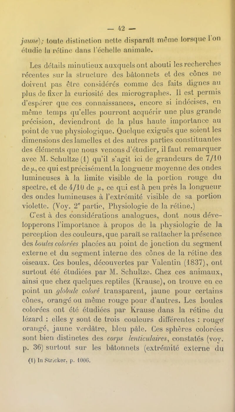 jaune); toute distinction nolle disparait meine lorsque Ton etudie la retine dans 1'echelle animale. Les details minutieux auxquels ont abouti les recherches recentes sur la structure des batonnets et des cones ne doivent pas etre considered comme des faits dignes au plus de fixer la curiosite des micrographes. II est permis d'esperer que ces connaissances, encore si indecises, en meme temps qu'elles pourront acquerir une plus grande precision, deviendront de la plus baute importance au point de vue physiologMque. Quelque exig-ues que soient les dimensions deslamelles et des autres parties constituantes des elements que nous venons d'etudier, ilfaut remarquer avec M. Schultze (1) qu'il s'ag^it ici de grandeurs de 7/10 de ce qui estprecisement la long'ueur moyenne des ondes lumineuses a la limite visible de la portion roug^e du spectre, et de 4/10 de p., ce qui est a pen pres la longueur des ondes lumineuses a l'extremite visible de sa portion violette. (Voy. 2e partio, Physiolog'ie de la retine.) G'est a des considerations analogies, dont nous deve- lopperons l'importance a propos de la physiolog'ie de J a perception des couleurs, que parait se rattacher la presence des boules colorees placees au point de jonction du seg'ment externe et du seg'ment interne des cones de la retine des oiseaux. Ces boules, decouvertes par Valentin (1837), ont surtout ete etudiees par M. Schultze. Chez ces animaux, ainsi que chez quelques reptiles (Krause), on trouve en ce point un globule colore transparent, jaune pour certains cones, orang'e on meme roug*e pour d'autres. Les boules colorees ont ete etudiees par Krause dans la retine du lezard : elles y sont de trois couleurs differentes : roug-e' orang'e, jaune vordatre, bleu pale. Ces spheres colorees sont bien distinctes des corps knticulaires, constates (voy. p. 36) surtout sur les batonnets (extremite externe du