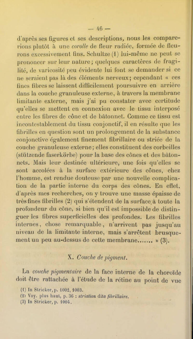 d'apres ses figures et ses descriptions, nous les compare- rions plutot h une corolle de fleur radiee, formee de fleu- rons cxcessivement fins. Scimltze (1) lui-meme ne peut se prononcer sup leur nature; quelques caracteres de fragi- lity de varicosity peu evidente lui font se demander si ce ne seraientpas lades elements nerveux; cependant « ces lines fibres se laissent difficilement poursuivre en arriepe dans la couche granuleuse extepne, a travers la membrane limitante externe, mais j'ai pu constater avec certitude qu'elles se mettent en connexion avec le tissu interpose entre les fibres de cone et de batonnet. Gomme ce tissu est incontestablement du tissu conjonctif, il en resulte que les fibrilles en question sont un prolongement de la substance conjonctive egalement finement fibrillaire ou striee de la couche granuleuse externe; elles constituent des corbeilles (stiitzende faserkorbe) pour la base des cones et des baton- nets. Mais leur destinee ulterieure, une fois qu'elles se sont accolees a la surface exterieure des cones, chez l'homme, est rendue douteuse par une nouvelle complica- tion de la partie interne du corps des cones. En effet, d'apres mes recherches, on y trouve une masse epaisse de tresfines fibrilles (2) qui s'etendent de la surface s toute la profondeur du cone, si bien qu'il est impossible de distin- g*uer les fibres superficielles des profondes. Les fibrilles internes, chose remarquable, n'arrivent pas jusqu'au niveau de la limitante interne, mais s'arretent brusque- ment un peu au-dessus de cette membrane » (3). X. Couche de pigment. La couche pigmentaire de la face interne de la choroi'de doit 6tre rattachee a l'etude de la retine au point de vue (1) In Strieker, p. 1002,1003. (c2> Voy. plus haut, p. 36 : striation dite fibrillaire. (3) In Strieker, p. 1004.