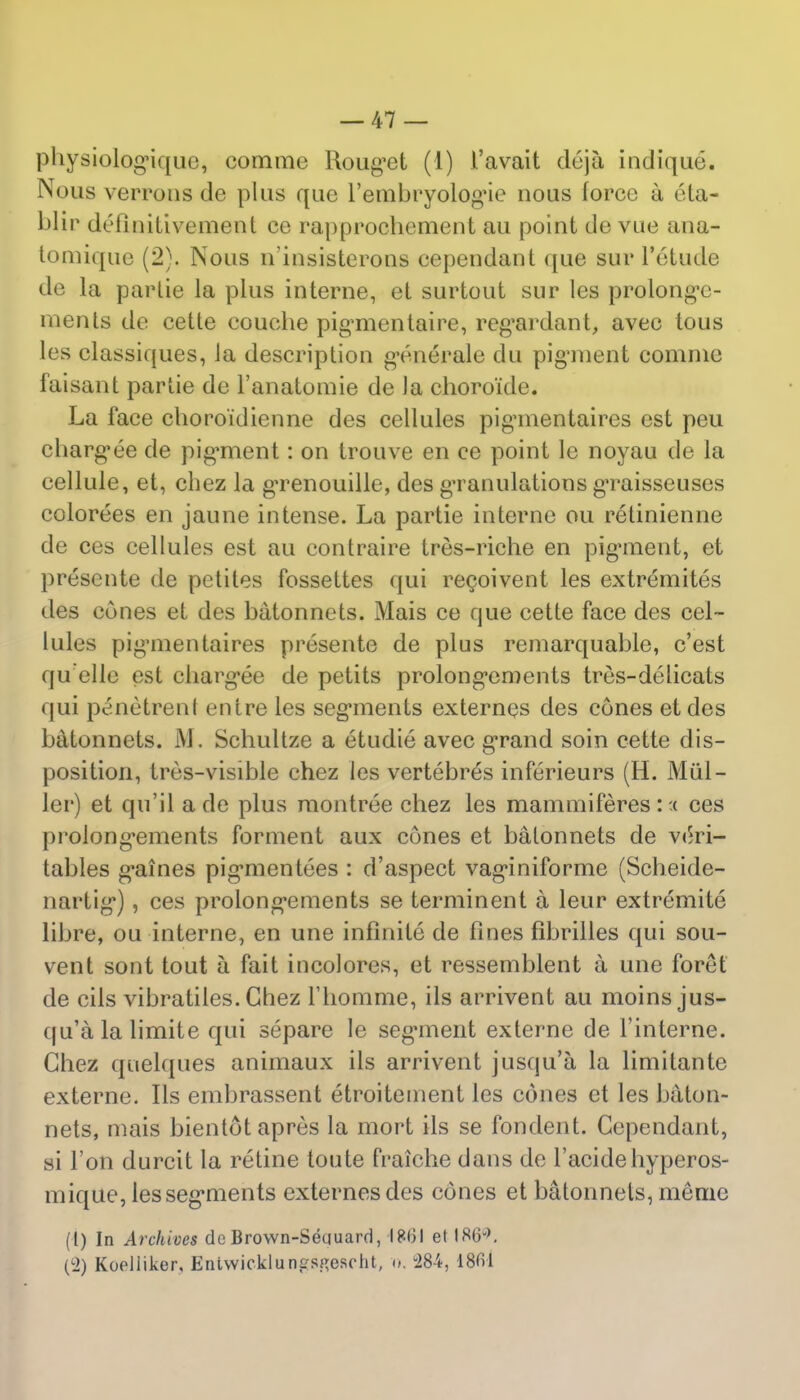 physiolognque, commc Uoug'et (1) 1'avait dcja indique. Nous verrons de plus que l'embryologMe uous force a eta- blir defiaitivement ce rapprochement au point de vue ana- tomique (2). Nous n'insisterons cependant que sur l'etude de la par lie la plus interne, et surtout sur les prolon^c- ments de cette eouche pigmentaire, regardant, avec tous les classiques, la description generate du pigment comnie faisant partie de l'anatomie de la choroide. La face choro'idienne des cellules pig'mentaires est peu charg'ee de pigment: on trouve en ce point le noyau de la cellule, et, cbez la gTenouille, des g*ranulations gTaisseuses colorees en jaune intense. La partie interne ou retinienne de ces cellules est au contraire tres-riche en pigment, et presente de potiles fossettes qui recoivent les extremites des cones et des batonnets. Mais ce que cette face des cel- lules pig'mentaires presente de plus remarquable, c'est qu elle est charg'ee de petits prolong*ements tres-delicats qui penetrenl entre les seg'ments externes des cones etdes batonnets. M. Schultze a etudie avec grand soin cette dis- position, tres-visible chez les vertebres inferieurs (H. Miil— ler) et qu'il a de plus montree chez les mammiferes::( ces prolong'ements forment aux cones et batonnets de veri- tables g^aines pigmientees : d'aspect vaginiforme (Scheide- nartig), ces prolong'ements se terminent a leur extremite libre, ou interne, en une infinite de fines fibrilles qui sou- vent sont tout a fait incolores, et ressemblent a une foret de cils vibratiles. Chez riiomme, ils arrivent au moins jus- qu'alalimite qui separe le segment externe de l'interne. Chez quelques animaux ils arrivent jusqu'a la limitante externe. Ils embrassent etroitement les cones et les baton- nets, mais bientotapres la mort ils se fondent. Cependant, si Ton durcit la retine toute fraiche dans de l'acide hyperos- mique, les seg'ments externes des cones et batonnets, memo (l) In Archives de Brown-Seciuard, 1861 et I8G\ (L2) Koelliker, Eriiwicklunfirsj'escht, o. 284, 18H1