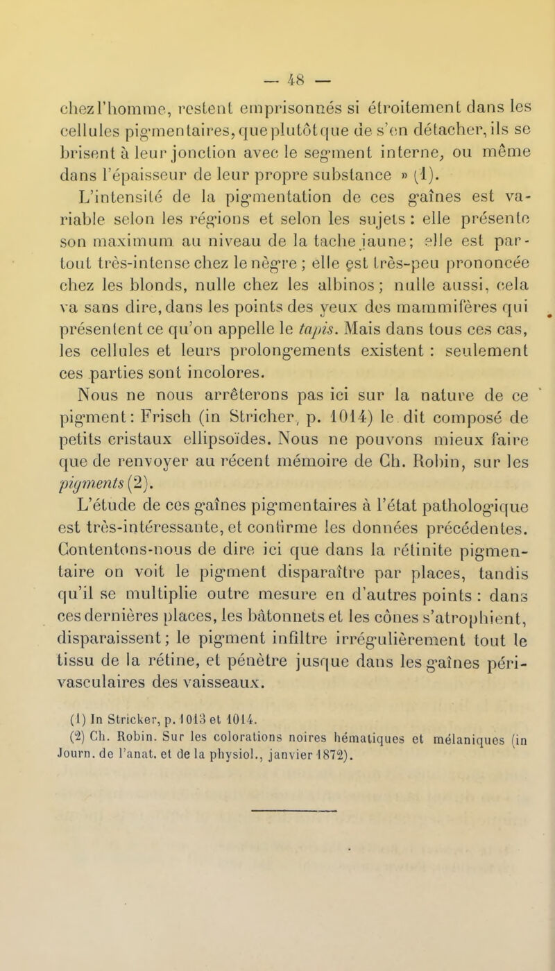 chezl'homme, restent cmprisonnes si etroitement dans les cellules pigrnentaires,queplutotque des'en detacher,ils se brisent a leur jonction avee le segnnent interne, ou meme duns l'epaisseur de leur propre substance » (1). L'intensite de la pigmentation de ces g'aines est va- riable selon les regions et selon les sujets : elle presentc son maximum au niveau de la tache jaune; elle est par- tout tres-intense chez lenegre; elle §st Lres-peu prononcee chez les blonds, nulle chez les albinos; nulle aussi, cela va sans dire, dans les points des yeux des mammiferes qui presenlent ce qu'on appelie le tapis. Mais dans tous ces cas, les cellules et leurs prolong'ements existent : seulement ces parties sont incolores. Nous ne nous arreHerons pas ici sur la nature de ce pigment: Frisch (in Stricher, p. 1014) le.dit compose de petits cristaux ellipso'ides. Nous ne pouvons mieux faire que de renvoyer au recent memoire de Gh. Robin, sur les pigments (2). L'etude de ces g'aines pigrnontaires a l'etat patholog*ique est tres-interessante, et contirme les donnees precedentes. Gontentons-nous de dire ici que dans la retinite pigmen- taire on voit le pigment disparaitre par places, tandis qu'il se multiplie outre mesure en d'autres points : dans ces dernieres places, les batonnets et les cones s'atropbient, disparaissent; le pig*ment mfiltre irreg-ulierenient tout le tissu de la retine, et penetre jusque dans les g'aines peri- vasculaires des vaisseaux. (1) In Strieker, p. 1013 et 1014. (2) Ch. Robin. Sur les colorations noires hemaliques et melaniques (in Journ. de l'anat. et de la physio!., janvier 1872).