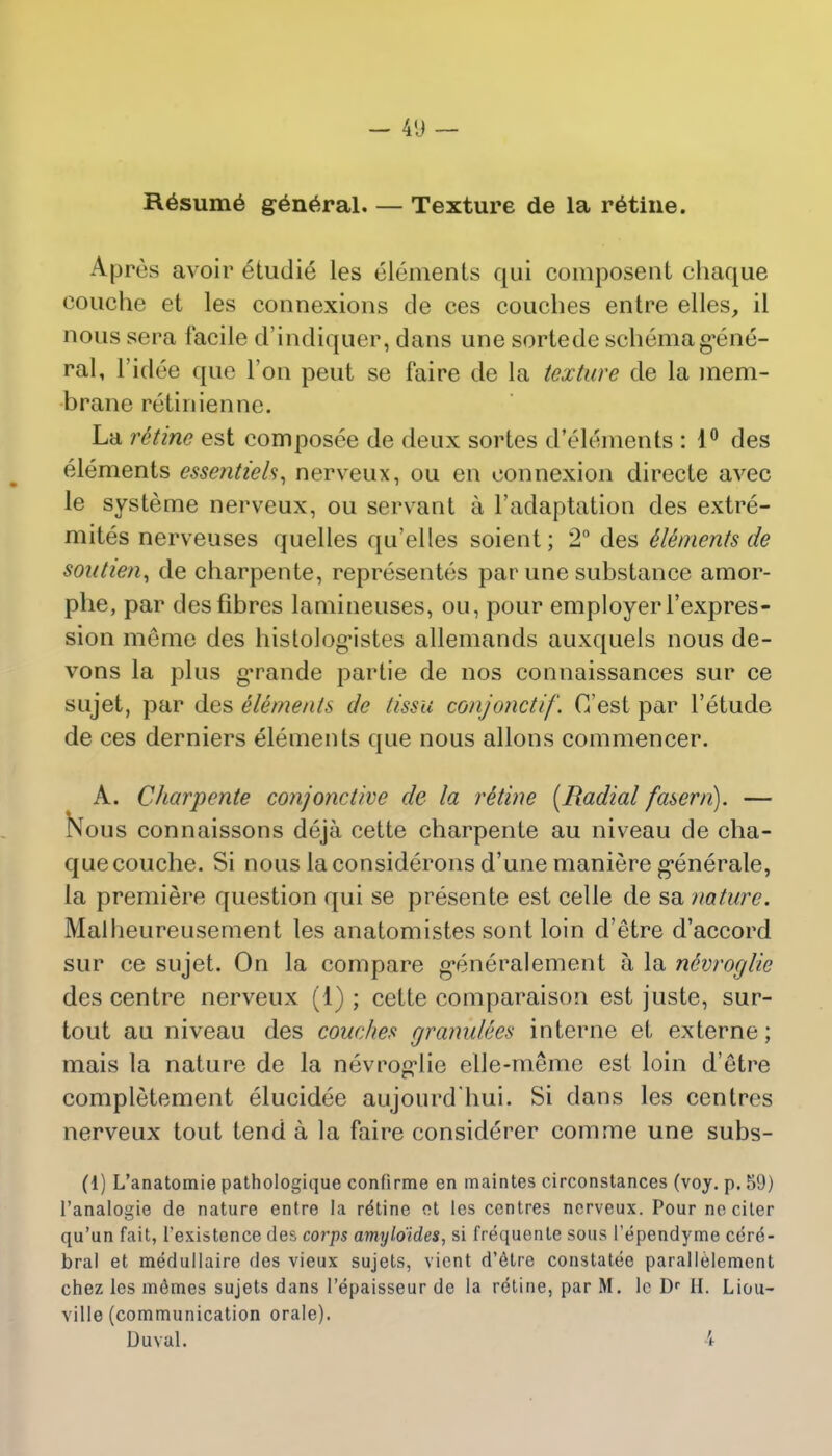 Resume general Texture de la ratine. Apres avoir etudie les elements qui composent chaque couche et les connexions de ces couches entre elles, il nous sera facile d'indiquer, dans une sorlede schema gene- ral, l'idee que Ton peut se faire de la texture de la mem- brane retiniennc. La retine est composee de deux sortes d'elements : 1° des elements essentiels, nerveux, ou en connexion directe avec le systeme nerveux, ou servant a l'adaptation des extre- mites nerveuses quelles qu'elles soient; 2° des Elements de soutien, de charpente, representees par une substance amor- phe, par des fibres lamineuses, ou, pour employer l'expres- sion meme des histologMstes allemands auxquels nous de- vons la plus g'rande partie de nos connaissances sur ce sujet, par des elements de t/'ssu conjonctif. C'est par l'etude de ces derniers elements que nous allons commencer. A. Charpente conjonctive de la retine (Radial fasern). — Nous connaissons deja cette charpente au niveau de cha- que couche. Si nous laconsiderons d'une maniere generale, la premiere question qui se presente est celle de sa nature. Malheureusement les anatomistes sont loin d'etre d'accord sur ce sujet. On la compare generalement a la ndvroglie des centre nerveux (1) ; cette comparaison est juste, sur- tout au niveau des couches granulees interne et externe; mais la nature de la nevrog*lie elle-memc est loin d'etre completement elucidee aujourd'hui. Si dans les centres nerveux tout tend a la faire considerer comme une subs- (1) L'anatomie pathologique confirme en maintes circonstances (vcj. p. 59) l'analogie de nature entre la re'tine ot les centres nerveux. Pour neciler qu'un fait, l'existence des corps amyloides, si frequente sous l'ependyme cere- bral et medullaire des vieux sujets, vient d'etre constatee parallelemcnt chez les m6mes sujets dans I'epaisseur de la rdtine, par M. lc Dr II. Liou- ville (communication orale). Duval. 4