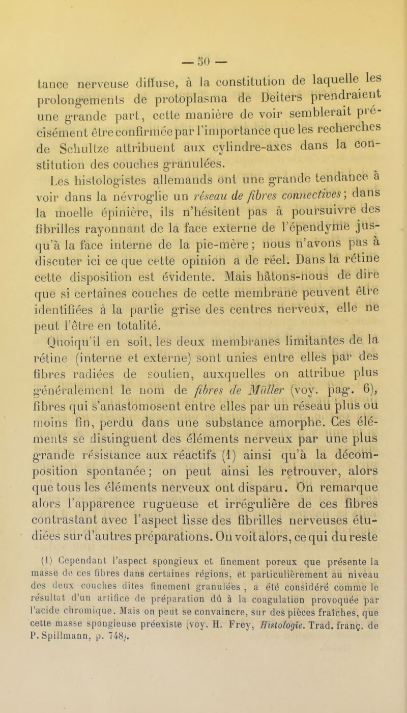 tance nerveuse diffuse, a Ja constitution de laquelle les prolong»ements de protoplasma de Deiters prendraient une grande part, cette maniere de voir semblerait pre- cisement elre confirmee par l'importance que les recherches de Schullze altribuent anx cylindre-axes dans la con- stitution des couches granulees. Les histologistes allemands ont une grande tendance a voir dans la nevrogiie un rteeau de fibres connectives', dans la moelle epiniere, ils n'hesitent pas a poursuivre des fibrilles rayonnant de la face externe de l'ependyme jus- qu'a la face interne de la pie-mere; nous n'avons pas a discuter ici ce que cette opinion a de reel. Dans la retine cetle disposition est evidente. Mais hatons-nous de dire que si certaines couches de cette membrane peuvent etre identifiees a la parlie grise des centres nerveux, elle ne peut l'etre en totalite. Quoiqu'il en soil, les deux membranes limitantes de la retine (interne et externe) sont unies entre elles par des fibres radices de soutien, auxquelles on attribue plus g*eneralement le nom de fibres de Midler (voy. pag\ 6), fibres qui s'anastomosent entre elles par un reseau plus ou moiris fin, perdu dans une substance amorphe. Ges ele- ments se disiinguent des elements nerveux par une plus grande resistance aux reactifs (1) ainsi qu'a la decom- position spontanee; on peut ainsi les retrouver, alors que tousles elements nerveux ontdisparu. On remarque alors l'apparence rug*ueuse et irreg'uliere de ces fibres contraslant avec l'aspect lisse des fibrilles nerveuses etu- diees surd'autres preparations. On voitalors, cequi dureste (1) Cependant l'aspect spongieux et finement poreux que presente la masse ch> ces fibres dans certaines regions, et particulierement au niveau des deux couches dites linement granulees , a ete considere comme le resultat d*un artifice de preparation du a la coagulation provoquee par l'acide chromique. Mais on peut se convaincre, sur des pieces fraiches, que cette masse spongieuse preexiste (voy. H. Frey, Hislologie. Trad, frang. de P. Spillmann. p. 748/.