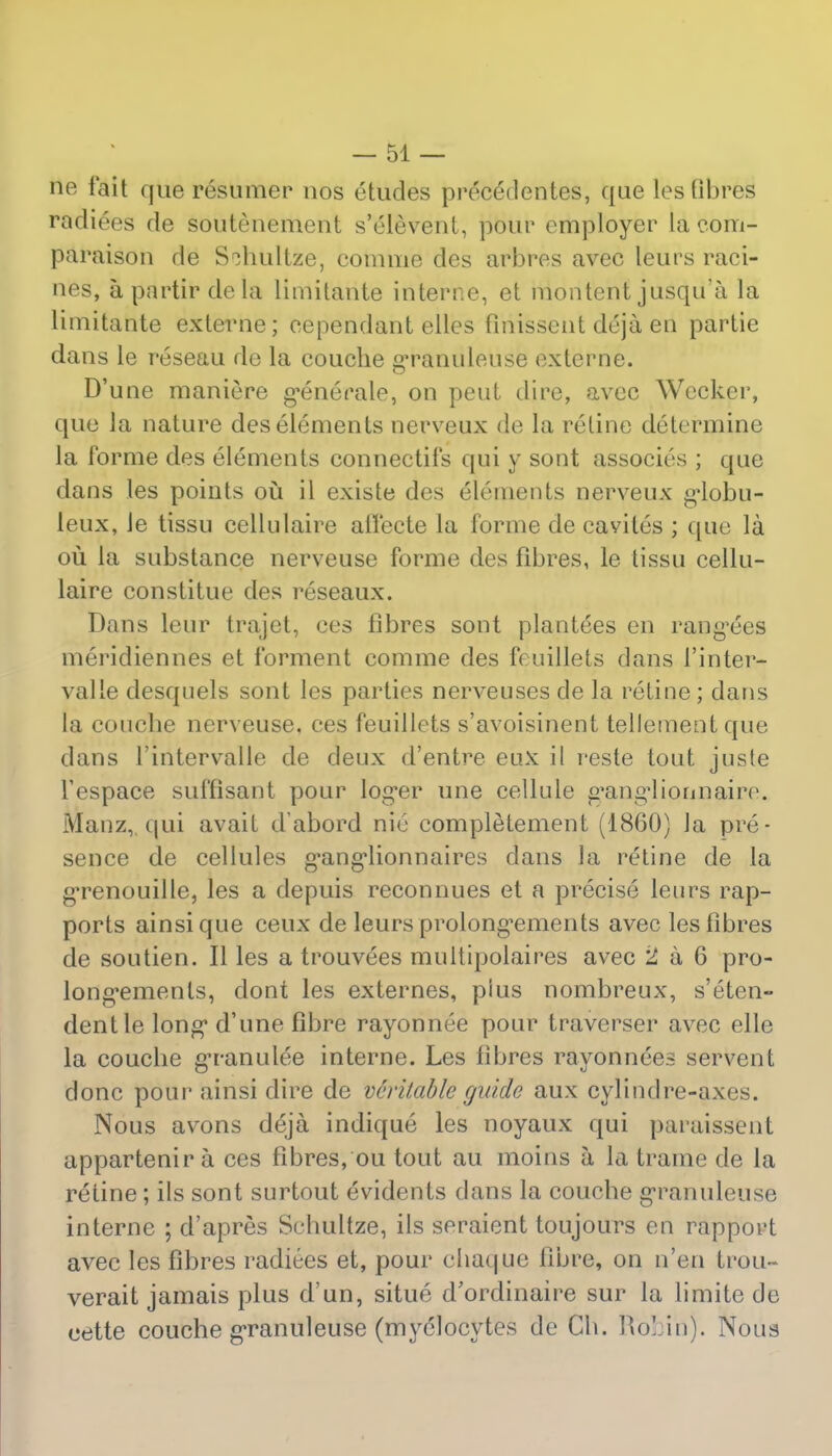 ne fait que resumer nos etudes precedentes, que les fibres radiees de soutenement s'elevent, pour employer la com- paraison de S^hultze, comme des arbres avec leurs raci- nes, a partir dela limitaute interne, et montent jusqu'a la limitante externe; eependant elles fmissent deja en partie dans le reseau de la couche granulense externe. D'une maniere generate, on pent dire, avec Wccker, que la nature des elements nerveux de la retine determine la forme des elements connectifs qui y sont associes ; que dans les points ou il existe des elements nerveux g*lobu- leux, le tissu cellulaire ailecte la forme de cavites ; que la ou la substance nerveuse forme des fibres, le tissu cellu- laire constitue des reseaux. Dans leur trajet, ces fibres sont plantees en rang'ees meridiennes et forment comme des feuillets dans 1'inter- valle desquels sont les parties nerveuses de la retine; dans la coucbe nerveuse, ces feuillets s'avoisinent tellement que dans l'intervalle de deux d'entre eux il reste tout juste l'espace suffisant pour log*er une cellule g'ang'lionnaire. Manz,,qui avail d'abord nie completement (1860) la pre- sence de cellules g'ang'lionnaires dans la retine de la g'renouille, les a depuis reconnues et a precise leurs rap- ports ainsique ceux de leurs prolong'ements avec les fibres de soutien. II les a trouvees multipolaires avec 2 a 6 pro- lon^emenls, dont les externes, plus nombreux, s'eten- dentle long* d'une fibre rayonnee pour traverser avec elle la coucbe granulee interne. Les fibres rayonnees servent done pour ainsi dire de veritable guide aux cylindre-axes. Nous avons deja indique les noyaux qui paraissent appartenir a ces fibres, ou tout au moins a la trame de la retine; ils sont surtout evidents dans la coucbe granuleuse interne ; d'apres Scbultze, ils seraient toujours en rapport avec les fibres radiees et, pour chaque fibre, on n'en trou- verait jamais plus d'un, situe d'ordinaii'e sur la limite de eette couche granuleuse (myelocytes de Ch. Robi'n). Nous