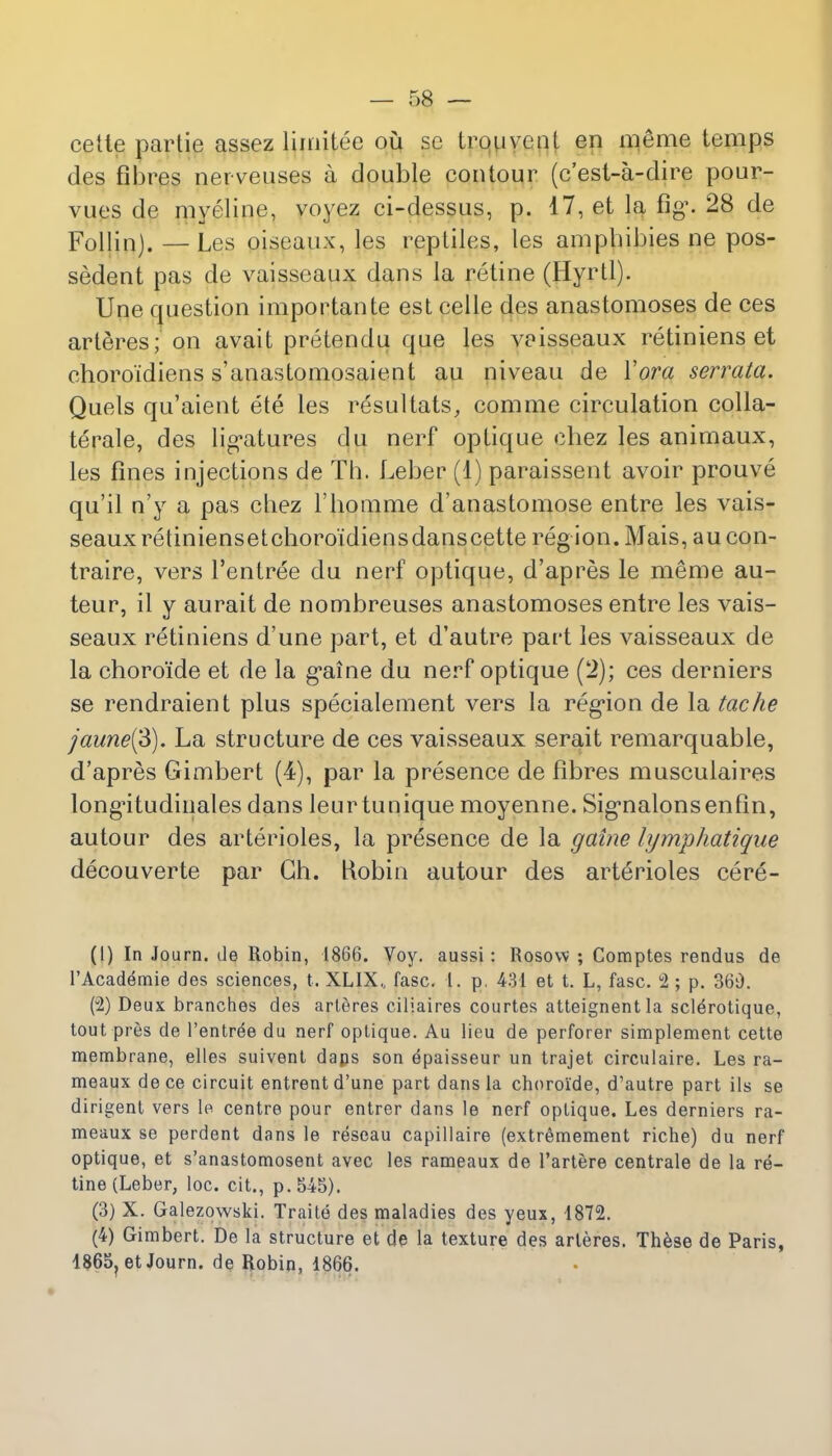 cette partie assez lirnitee ou sc Lrouvent en meme temps des fibres nerveuses a double contour (c'est-a-dire pour- vues de myeline, voyez ci-dessus, p. 17, et la fig'. 28 de Follinj. —Les oiseaux, les reptiles, les ampbibies ne pos- sedent pas de vaisseaux dans la retine (Hyrtl). Une question importante est celle des anastomoses de ces arteres; on avait pretendu que les vaisseaux retiniens et choroidiens s'anastomosaient au niveau de Yora serrata. Quels qu'aient ete les resultats, comme circulation colla- terale, des ligatures du nerf optique cbez les anirnaux, les fines injections de Th. Leber (1) paraissent avoir prouve qu'il n'y a pas chez 1'bomme d'anastomose entre les vais- seaux retiniensetchoroidiensdanscette region. Mais, aucon- traire, vers l'entree du nerf optique, d'apres le meme au- teur, il y aurait de nombreuses anastomoses entre les vais- seaux retiniens d'une part, et d'autre part les vaisseaux de la choroide et de la gaine du nerf optique (2); ces derniers se rendraient plus specialement vers la region de la tache jaune(3). La structure de ces vaisseaux serait remarquable, d'apres Gimbert (4), par la presence de fibres musculaires long'itudinales dans leurtunique moyenne. Sig'nalonsenfin, autour des arterioles, la presence de la gaine lymphatique decouverte par Gh. Robin autour des arterioles cere- (1) In Journ. de Robin, 1866. Voy. aussi: Rosow ; Comptes rendus de l'Academie des sciences, t. XL1X, fasc. 1. p, 431 et t. L, fasc. °2 ; p. 360. (2) Deux branches des arteres ciliaires courtes atteignentla scle>otique, tout pres de l'entree du nerf optique. Au lieu de perforer simplement cette membrane, elles suivent daps son epaisseur un trajet circulaire. Les ra- meaux dece circuit entrent d'une part dans la choroide, d'autre part ils se dirigent vers le centre pour entrer dans le nerf optique. Les derniers ra- meaux se perdent dans le reseau capillaire (extr^mement riche) du nerf optique, et s'anastomosent avec les rameaux de l'artere centrale de la ra- tine (Leber, loc. cit., p. 545). (3) X. Galezowski. Traite des maladies des yeux, 1872. (4) Gimbert. De la structure et de la texture des arteres. These de Paris, 1865?et Journ. de Robin, 1866.