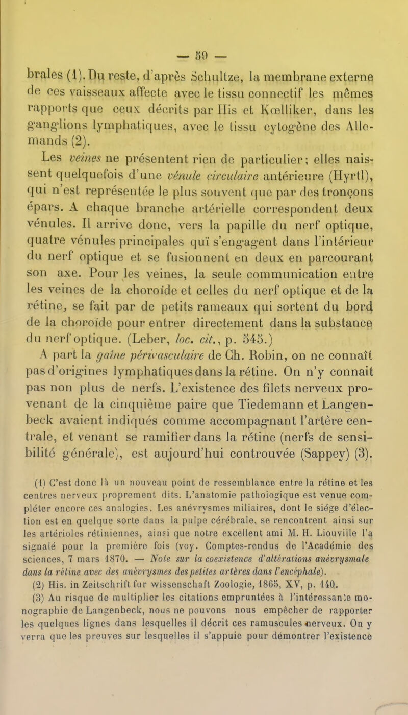 brales (1). Du reste, dapres Schultze, la membrane externe de ces vaisseaux aflecte avec le tissu connectif les memes rapports que ceux: decrits par His et Ko3lliker, dans les g'ang'lions lymphaliques, avec le tissu cytogene des AUe- niantls (2). Les veines ne presentent rien de particulier; elles nais- sent quelquefois d'une venule circulaire anterieure (Hyrtl), qui n'est representee le plus souvent (|ue par des troncons epars. A chaque branche arterielle correspondent deux venules. 11 arrive done, vers la papille du nerf optique, quatre venules principales qui s'eng'agent dans l'interieur du nerf optique et se fusionnent en deux en parcourant son axe. Pour les veines, la seule communication entre les veines de la choroide et celles du nerf oplique et de la retine, se fait par de petits rameaux qui sortent du bord de la choroide pour entrer directement dans la substance du nerf optique. (Leber, loc. cit., p. 545.) A part la game p&rivasculaire de Gh. Robin, on ne connait pasd'orig-ines lympbatiquesdans la retine. On n'y connait pas non plus de nerfs. L'existence des filets nerveux pro- venanl de la cinquieme paire que Tiedemann et Lang*en- beck avaient indiques comme accompag,nant l'artere cen- trale, et venant se ramilier dans la retine (nerfs de sensi- bilite generaley, est aujourd'hui controuvee (Sappey) (3). (1) G'est done \k un nouveau point de rcssemblance entre la retine et les centres nerveux proprement dits. L'anatomie patlioiogique est venue com- pleter encore ces analogies. Les anevrysmes miliaires, dont le siege d'elec- tion est en quelque sorte dans la pulpe cdrebrale, se rencontrent ainsi sur les arterioles retiniennes, ainsi que notre excellent ami M. H. Liouville l'a signale pour la premiere fois (voy. Comptes-rendus de l'Acadernie des sciences, 7 mars 1S70. — Note sur la coexistence d'alterations anevrysmale dans la retine avec des anevrysmes despetites artercs dans I'encJphale). (2) His. in Zeitschrift fur wissenscliaft Zoologie, 1865, XV, p. 14Q. (3) Au risque de multiplier les citations empruntees a l'interessanle mo- nographic de Langenbeck, nous ne pouvons nous empecher de rapporter les quelques lignes dans lesquelles il demerit ces ramuscules iierveux. On y verra que les preuves sur lesquelles il s'appuie pour demontrer l'existence