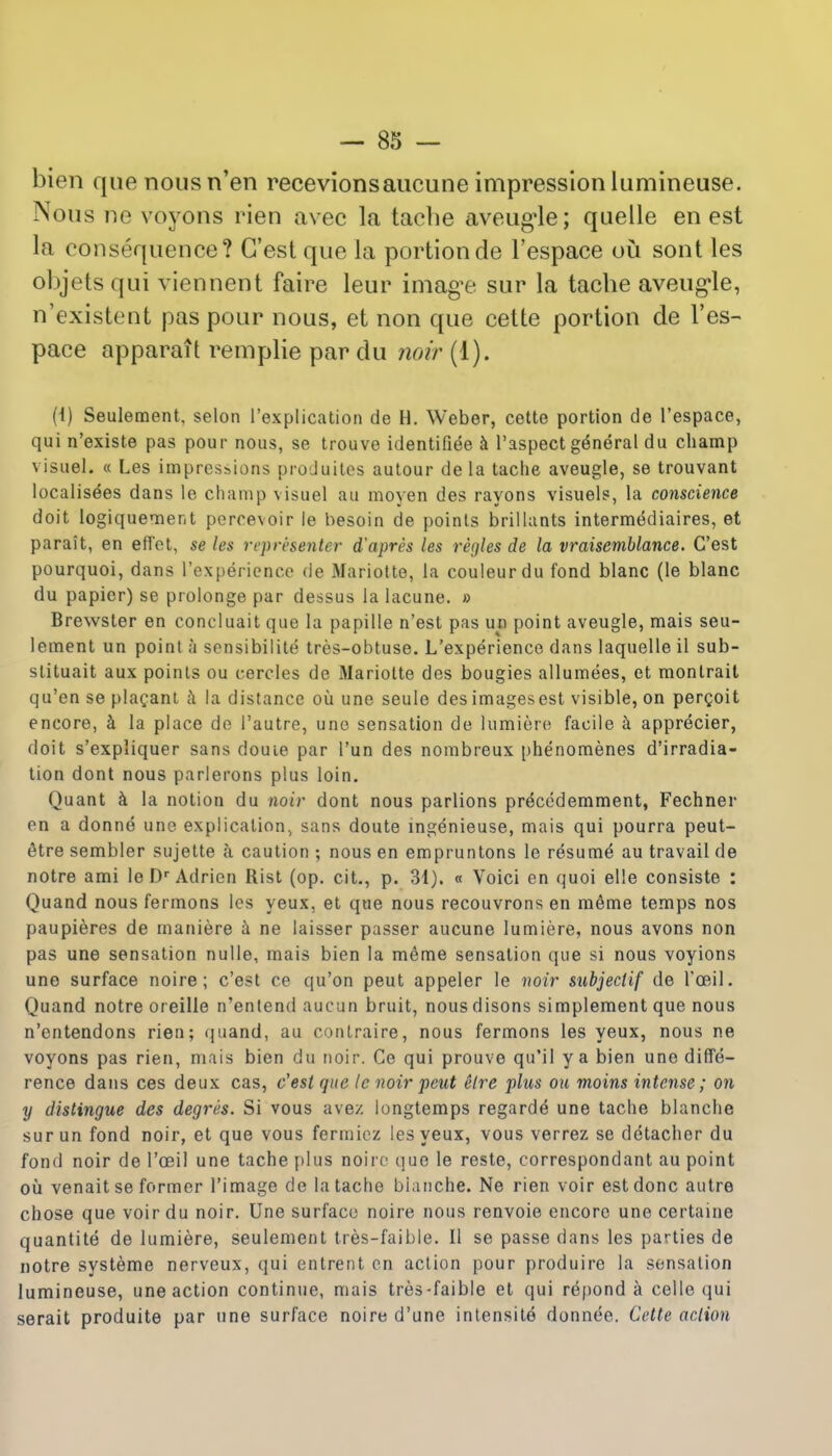 bien que nous n'en recevionsaucune impression lumineuse. Nous ne voyons rien avec la tache aveug'le; quelle en est la consequence? G'est que la portionde l'espace ou sont les objetsqui viennent faire leur image sur la tache aveug'le, n'existent pas pour nous, et non que cette portion de l'es- pace apparait remplie par du noir (1). (i) Seulement, selon ('explication de H. Weber, cette portion de l'espace, qui n'existe pas pour nous, se trouve identified a Paspect general du champ visuel. « Les impressions produites autour dela tache aveugle, se trouvant localises dans le champ visuel an moyen des rayons visuels, la conscience doit logiquement peroevoir le besoin de points brillants intermediates, et parait, en effet, se les representor d'apres les regies de la vraisemblance. G'est pourquoi, dans l'experience de Mariotte, la couleurdu fond blanc (le blanc du papier) se prolonge par dessus la lacune. d Brewster en concluait que la papille n'est pas un point aveugle, mais seu- lement un point h sonsibilite tres-obtuse. L'experience dans laquelle il sub- stituait aux points ou cercles de Mariotte des bougies allumees, et monlrait qu'en se placant h la distance ou une seule desimagesest visible, on percoit encore, a la place de l'autre, uno sensation de lumiere facile a apprecier, doit s'expliquer sans dome par l'un des nombreux phenomenes d'irradia- tion dont nous parlerons plus loin. Quant a la notion du noir dont nous parlions precedemment, Fechner en a donne une explication, sans doute ingenieuse, mais qui pourra peut- <Hre sembler sujette a caution ; nous en empruntons le resume au travail de notre ami le Dr Adricn Rist (op. cit., p. 31). « Voici en quoi elle consiste : Quand nous fermons les yeux, et que nous recouvrons en meme temps nos paupieres de maniere a ne laisser passer aucune lumiere, nous avons non pas une sensation nulle, mais bien la meme sensation que si nous voyions une surface noire; c'est ce qu'on peut appeler le noir subjeciif de l'oeil. Quand notre oieille n'entend aucun bruit, nousdisons simplement que nous n'cntendons rien; quand, au contraire, nous fermons les yeux, nous ne voyons pas rien, mais bien du noir. Ce qui prouve qu'il ya bien une diffe- rence dans ces deux cas, c'est que le noir peut elre plus ou moins intense; on y distingue des degres. Si vous avez longtemps regarde une tache blanche surun fond noir, et que vous fermiez les yeux, vous verrez se detacher du fond noir de l'ceil une tache plus noire que le reste, correspondant au point oil venait se former l'image de la tache blanche. Ne rien voir est done autre chose que voir du noir. Une surface noire nous renvoie encore une certaine quantite de lumiere, seulement tres-faible. II se passe dans les parties de notre systeme nerveux, qui entrent en action pour produire la sensation lumineuse, une action continue, mais tres-faible et qui repond a celle qui serait produite par une surface noire d'une intensite donnee. Cette action