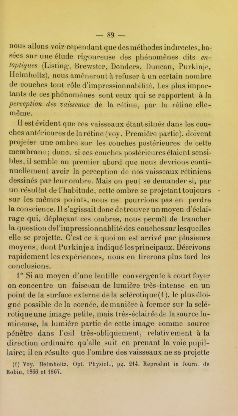 nous allons voir cependant que des methodes indirectes, ba- sees sur une eHude rigoureuse des phenomenes dits en- toptiqites (Listing, Brewster, Donders, Duncan, Purkinje, Helmholtz), nous ameneront a refuser a un certain nombre de couches tout role d'impressionnabilite. Les plus impor- tants de ces phenomenes sont ceux qui se rapportent a la perception des vaisseaux de la retine, par la retine elle- meme. II est evident que ces vaisseaux etantsitues dans les cou- ches anterieuresdelaretine (voy. Premiere partie), doivent projeter une ombre sur les couches posterieures de cette membrane; done, si ces couches posterieures etaient sensi- bles, ii semble au premier abord que nous devrions conti- nuellement avoir la perception de nos vaisseaux retiniens dessines par leur ombre. Mais on peut se demander si, par un resultat de l'habitude, cette ombre se projetant toujours - sur les memes points, nous ne pourrions pas en perdre la conscience. II s'ag-issait done de trouver un moyen d'eclai- rag'e qui, deplacant ces ombres, nous permit de trancher la question del'impressionnablite des couches sur iesquelles elle se projette. G'est ce a quoi on est arrive par plusieurs moyens, dont Purkinje a indique lesprincipaux. De'crivons rapidement les experiences, nous en tirerons plus tard les conclusions. 1° Si au moyen d'une lentille converg*ente a court foyer on concentre un faisccau de lumiere tres-intense en un point de la surface externe dela sclerotique(l), le pluseloi- g*ne possible de la cornee, demaniere h former sur la scle- rotiqueune imag*e petite, mais tres-eclaireede la source lu- mineuse, la lumiere partie de cette image comme source penetre dans l'oeil tres-obliquement, relativement a la direction ordinaire qu'elle suit en prenant la voie pupil- laire; il en resulte que l'ombre des vaisseaux ne se projette (i) Voy. Helmholtz. Opt. Physiol., pg. 214. Reproduit in Journ. de Robin, 1866 et 1867.