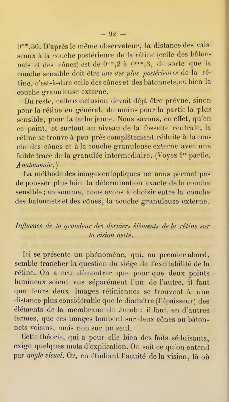 0n,m,36. D'apres le meme observateur, la distance des vais- seaux a la louche posterieure de la retine (celle des baton- nets et des cones) est de 0\2 a 0,nm,3, de sorte que la couche sensible doit etre line des plus posttrieures de la re- tine, c'est-a-dire celle des cones et des batonnets,oubien la couche granuleuse externe. Du reste, cette conclusion devait deja etre prevue, sinon pour la retine en general, du moins pour la partie la plus sensible, pour la tache jaune. Nous savons, en effet, qu'en ce point, et surtout au niveau de la fossette centrale, la retine se trouve h peu pres completement reduite a la cou- che des cones et a la couche granuleuse externe avec une faible trace de la granulee intermediate. (Voyez lre partie. Anatonornie.) La methode des images entoptiques ne nous permet pas de pousser plus loin la determination exacte dela couche sensible ; en somme, nous avons a choisir entre la couche des batonnets et des cones, la couche granuleuse externe. Influence de la grandeur des derniers kUments de la r&tine sur la vision nette. Ici se presente un phenomene, qui, au premier abord, semble trancher la question du siege de Fexcitabilite de la retine. On a cru demontrer que pour que deux points lumineux soient vus separement l'un de l'autre, il faut que leurs deux images retiniennes se trouvent h une distance plus considerable que le diametre (l'epaisseur) des elements de la membrane de Jacob : il faut, en d'autres termes, que ces images tombent sur deux cones ou baton- nets voisins, mais non sur un seul. Cette theorie, qui a pour elle bien des faits seduisants, exige quelques mots d'explication. On sait ce qu'on entend par angle visuel. Or, en &udiant l'acuite dela vision, la ou