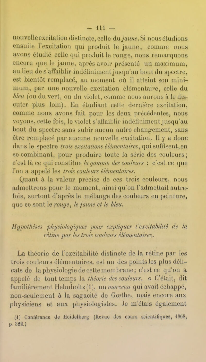 nouvelleexcitation distincte, celle du jaune.^\ nousetudions ensuite 1'excitation qui produit le jaune, comme nous avons etudie celle qui produit le roug'e, nous remarquons encore que le jaune, apres avoir presente un maximum, au lieu de s'affaiblir indeTmiment jusqu'au bout du spectre, est bientot remplace, au moment ou il atteint son mini- mum, par une nouvelle excitation elementaire, celJe du bleu (ou du vert, ou du violet, comme nous aurons a le dis- cuter plus loin). En etudiant cette derniere excitation, comme nous avons fait pour les deux precedentes, nous voyons, cette fois, le violet s'affaiblir indefiniment jusqu'au bout du spectre sans subir aucun autre chang'ement, sans etre remplace par aucune nouvelle excitation. II y a done dans le spectre trois excitations elementaires^ qui suftisent,en secombinant, pour produire toute la serie des couleurs; e'est la ce qui constitue la rjamrne des couleurs : e'est ce que Ton a appele les trois couleurs elementaires. Quant a la valeur precise de ces trois couleurs, nous admeltrons pour le moment, ainsiqu'on 1'admetlait autre- fois, surtout d'apres le melange des couleurs en peinture, que ce sont le rouye, le jaune el le bleu. Hypotheses pliysiologiques pour expliquer i' excitabilile de la retine par les trois couleurs e'lementaires. La theorie de l'excitabilite distincte de la retine par les trois couleurs elementaires, est un des points les plus deli- cats de la physiolog'ie de cette membrane; e'est ce qu'on a appele de tout temps la theorie des couleurs. « (Vetail, dit familierement Helm hoi tz (1), un morceau qui avait echappe, non-seulernent a la sag'acite de Goethe, mais encore aux physiciens et aux physiologustes. Je m'etais eg-alement (1) Conference de Heidelberg (llevue des cours scientifiques, 18(38, p. 322.)