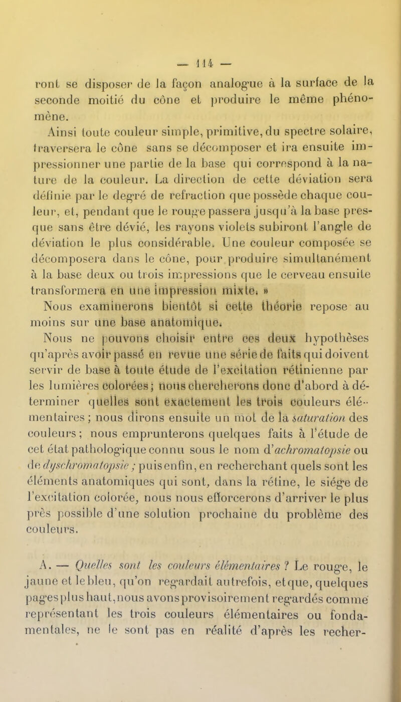 rem I se disposer de Ja facon analogue a la surface de Ja seconde moitie du cone et produire le raeme pheno- mene. Ainsi loute couleur simple, primitive, du spectre solaire, fraversera le cone sans se decomposer et ira ensuite im- pression ner une partie de la base qui correspond a la na- ture do la couleur. La direction de cette deviation sera (k'linie par le degre de refraction que possede chaque cou- leur-, et, pendant que le rouge passera jusqu'a la base pres- que sans etre devie, les rayons violets subiront Fannie de deviation le plus considerable, Une couleur composee se decomposera dans le cone, pour produire simultanement a la base deux ou trois impressions que le cerveau ensuite transformera en uue imprcssiou mixle. » Nous examinerons bientot si cette tbeorie repose au moins sur une base anatomique. Nous ne pouvons cboisir entre ees deux hypotheses qu'apres avoir passe en revue une seriede laits qui doivent servir de base a toule etude de 1'excitation retinienne par les lumierea colorees; nouschercherons done d'abord a de- terminer quelles sont exaetement les trois couleurs ele-- mentaires ; nous clirons ensuite un mot de la saturation des couleurs; nous emprunterons quelques faits a. l'etude de cet etat patbologMque connu sous le nom d'achromatopsie ou de dyschromatopsie ; puisenfin, en recherchant quels sont les elements anatomiques qui sont, dans la re tine, le sieg*e de l'ex(>itation eoloree,, nous nous efforeerons d'arriver le plus pres possible d'une solution prochaine du probleme des couleurs. A. — Quelles sont les con lairs ettmcntaires ? Le rouge, le jaune et lebleu, qu'on regardait autrefois, etque, quelques pages pi us baut,nous avonsprovisoirement regardes comme representant les trois couleurs elementaires ou fonda- mentales, ue le sont pas en realite d'apres les recher-