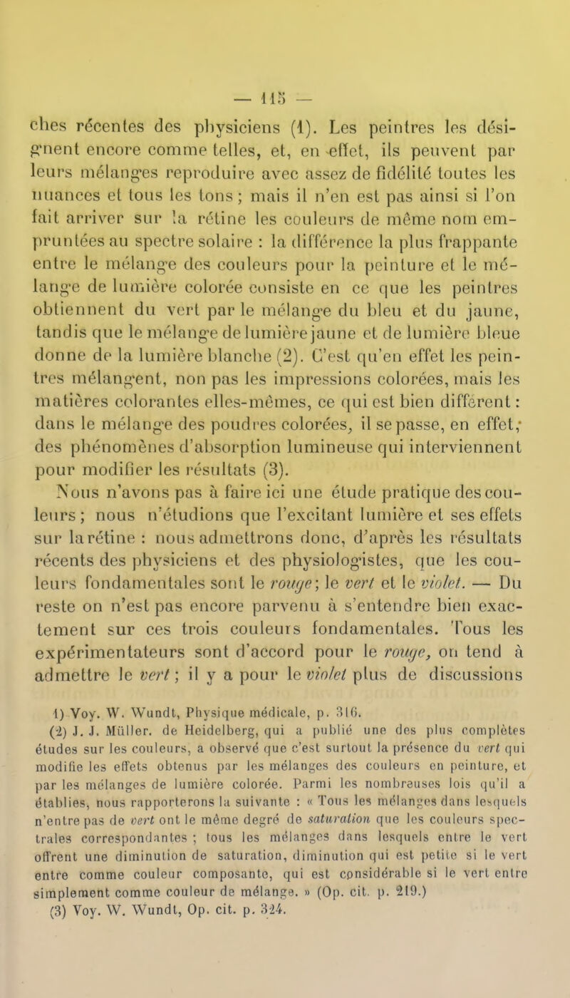 ches r£centes des pbysiciens (1). Les peintres les desi- jaftient encore comme telles, et, en effet, ils peuvent par leurs melanges reproduire avec assez de fidelile toutes les nuances et Ions les tons; mais il n'en est pas ainsi si 1'on fait arriver sur !a retine les couleurs de raeme nom em- prunteesau spectre solaire : la difference la plus frappante entre le melange des couleurs pour la peinture et le me- lange de lumiere coloree consiste en ce que les peintres obtiennent du Vert par le melange du bleu et du jaune, tandis que le melange de lumiere jaune et de lumiere bleue donne de la lumiere blanche (2). G'est qu'en effet les pein- tres melangent, non pas les impressions colorees, mais les matieres colorantes elles-memes, ce qui est bien different: dans le melange des poudres colorees, il sepasse, en effet; des phenomenes d'absorption lumineuse qui interviennent pour modifier les resultats (3). Nous n'avons pas a faire iei une etude pratique des cou- leurs ; nous n'eludions que l'excitant lumiere et ses effets sur la retine : nous admettrons done, d'apres les resultats recents des physiciens et des physiologistes, que les cou- leurs fondamentales sont le rou(je\ le vert et le violet. — Du reste on n'est pas encore parvenu a s'entenclre bien exac- tement sur ces trois couleuis fondamentales. Tous les experimentateurs sont d'accord pour le rowje, on tend a admettre le vert; il y a pour le violet plus de discussions i) Voy. W. Wundt, Physique medicale, p. 310* (-2) J. J. Mailer, de Heidelberg, qui a publie une des plus completes etudes sur les couleurs, a observe' que e'est surtout la presence du vert qui modifie les effets obtenus par les melanges des couleurs en peinture, et par les melanges de lumiere coloree. Parmi les nombreuses lois qu'il a etablies, nous rapporterons la suivante : « Tous les melanges dans leMjuels n'entre pas de vert ont le m6me degre de saturation que les couleurs spec- trales correspondantes ; tous les melanges dans lesquels entre le vert offrent une diminution de saturation, diminution qui est petite si le vert entre comme couleur composante, qui est considerable si le vert entre simpleraent comme couleur de meMange. » (Op. cit. p. 219.) (3) Voy. W. Wundt, Op. cit. p. 324.