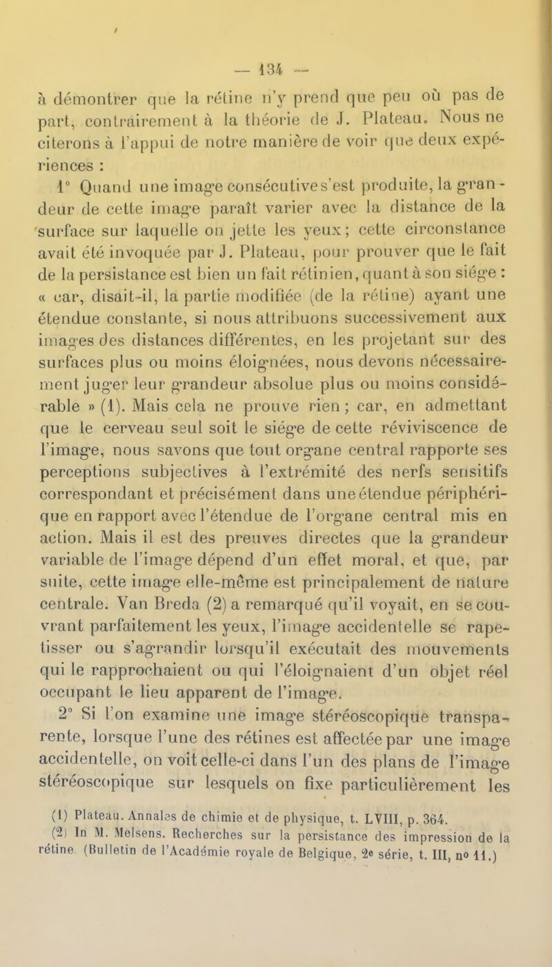 / — 134 — a demontrer que la retine n'y prend que pen ou pas de part, contrairement a la theorie de J. Plateau. Nous ne citerons a i'appui de notre maniere de voir que deux expe- riences : 1° Quand une image consecutives'est produite, la gran - deur de cette image parait varier avec la distance de la surface sur laquelle on jette les yeux; cette circonslance avait ete invoquee par J. Plateau, pour prouver que le fait de la persistance est bien un fait retinien, quanta son siege : « ear, disait-il, la partie modifiee (de la retine) ayant une etendue constante, si nous attribuons successivement aux images des distances diflerentes, en les projetant sur des surfaces plus ou moins eloignees, nous devons necessaire- ment juger leur grandeur absolue plus ou moins conside- rable » (1). Mais cola ne prouve rien ; car, en admettant que le cerveau seul soit le siege de cette reviviscence de l'image, nous savons que tout organe central rapporte ses perceptions subjeclives a I'extremite des nerfs sensitifs correspondant et precisement dans une etendue peripheri- que en rapport avec l'etendue de l'org'ane central mis en action. Mais it est des preuves directes que la grandeur variable de l'image depend d'un effet moral, et que, par suite, cette image elle-meme est principalement de nature centrale. Van Breda (2) a remarque qu'il voyait, en se cou- vrant parfaitement les yeux, l'image accidentelle se rape- tisser ou s'agrandir lorsqu'il executait des mouvemenls qui le rapprochaient ou qui l'eloignaient d'un objet reel occupant le lieu apparent de l'image. 2° Si Ton examine une image stereoscopique transpa^ rente, lorsque 1'une des retines est affecteepar une image accidentelle, on voitcelle-ci dans 1'un des plans de l'image stereoscopique sur lesquels on fixe particulierement les (l) Plateau. Annates de chimie et de physique, t. LVIII, p. 364. (#] In M. Melsens. Recherches sur la persistance des impression de la retine (Bulletin de l'Academie royale de Belgique, 62e serie, t. Ill, no 11.)