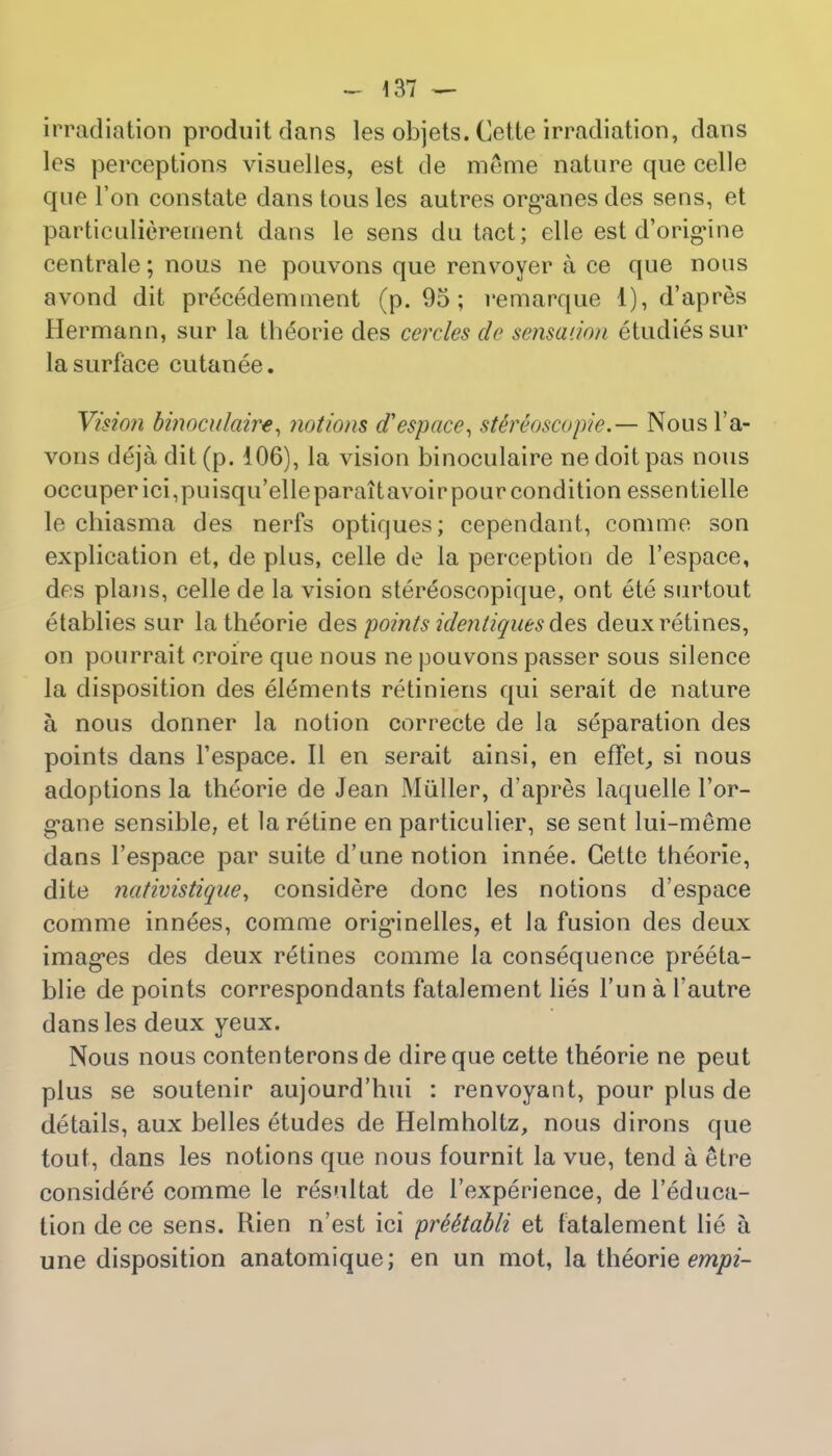 irradiation produit dans les objets. Cette irradiation, dans lcs perceptions visuelles, est de meme nature que celle que Ton constate dans tous les autres org*anes des sens, et particulierement dans le sens du tact; elle est d'origine centrale; nous ne pouvons que renvoyer a ce que nous avond dit precedemment (p. 95 ; remarque 1), d'apres Hermann, sur la theorie des cercles do sensation etudiessur la surface cutanee. Vision binoculaire, notions d'espace, sUHoscopie.— Nousl'a- vons dejadit(p. 106), la vision binoculaire ne doit pas nous occuper ici,puisqu'elleparaitavoirpour condition essentielle le chiasma des nerfs optiques; cependant, comme son explication et, de plus, celle de la perception de l'espace, des plans, celle de la vision stereoscopique, ont ete surtout etablies sur la theorie des points identiques des deuxretines, on pourrait croire que nous ne pouvons passer sous silence la disposition des elements retiniens qui serait de nature a, nous dormer la notion correcte de la separation des points dans l'espace. II en serait ainsi, en effet, si nous adoptions la theorie de Jean Miiller, d'apres laquelle For- gone sensible, et la retine en particulier, se sent lui-meme dans l'espace par suite d'une notion innee. Cette theorie, dite nativistique, considere done les notions d'espace comme innees, comme orig-inelles, et la fusion des deux images des deux retines comme la consequence preeta- blie de points correspondants fatalement lies Tun a l'autre dans les deux yeux. Nous nous contenterons de dire que cette theorie ne peut plus se soutenir aujourd'hui : renvoyant, pour plus de details, aux belles etudes de Helmholtz, nous dirons que tout, dans les notions que nous fournit la vue, tend a etre considere comme le resultat de 1'experience, de l'educa- tion dece sens. Rien n'est ici pree'tabli et fatalement lie a une disposition anatomique; en un mot, la theorie empi-