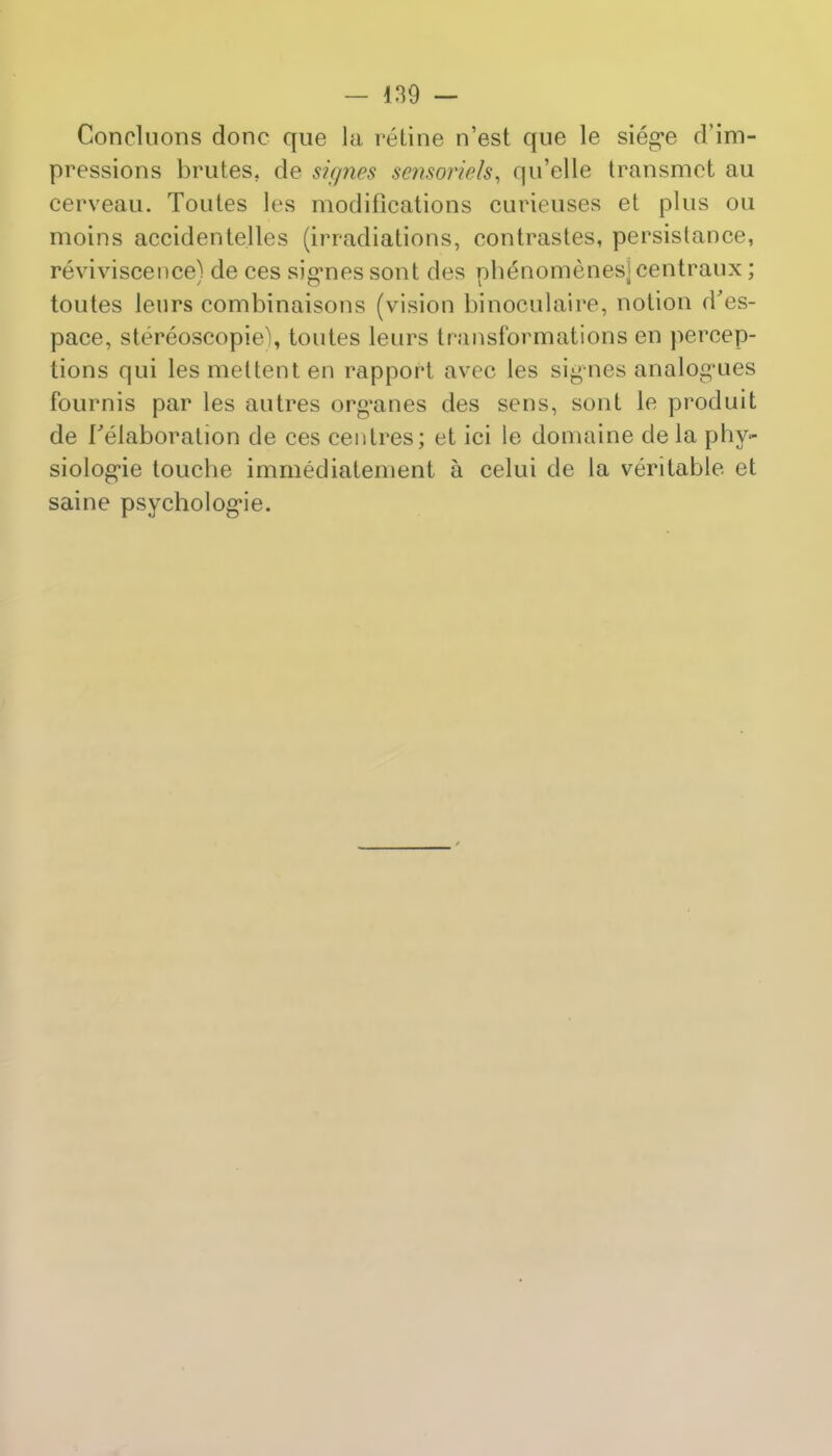 Concluons done que la retine n'est que le sieg*e d'im- pressions brutes, de signes sensoriels, <ju'elle transmct au cerveau. Toutes les modifications curieuses et plus ou moins accidentelles (irradiations, eontrastes, persistance, reviviscence) de ces sig*nes sont des phenomenesj centraux; toutes leurs combinaisons (vision binoculaire, notion d'es- pace, stereoscopic, toutes leurs transformations en percep- tions qui lesmettenten rapport avec les signes analogues fournis par les autres organes des sens, sont le produit de ['elaboration de ces centres; et ici le domaine de la phy- siologic touche immediatement a celui de la veritable et saine psychologic