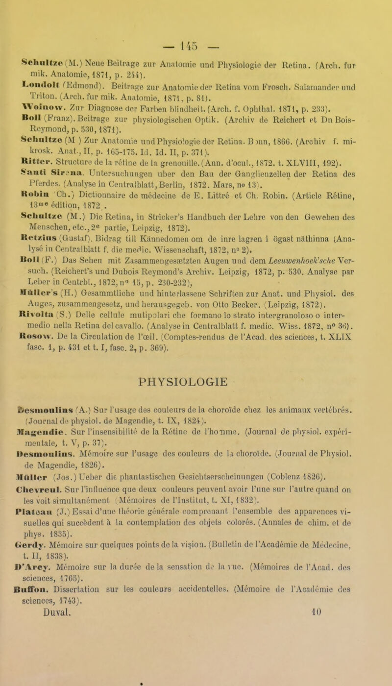 Schultze (M.) Neue Beitrage zur Analomie und Physiolog-ie der Retina. (Arcli. fur mik. Anatomie, 1871, p. 244). Londoll (Edmcrad). Beitrage zur Anatomic der Retina vom Froscli. Salamander nnd Triton. (Arcli. fur mik. Anatomie, 1871, p. 81). Wolnow. Zur Diagnose dor Parhen hlindheit. (Arch. f. Ophthal. 1871, p. 233). Boll (Franz). Beitrage zur physiologischen Optik. (Archiv de Reichert et Dn Bois- Reymond, p. 530,1871). Schultze (M ) Zur Anatomie und Physio'.ogie der Retina. B inn, I860. (Archiv f. mi- krosk. Anat., II, p. 165-175. LI. Id. II, p. 371). Bitter. Structure de la retinc de la grenouille.(Ann. d'ocul., 1872. t. XLVIII, 192). Sfttnfl Sir ua Untersuchungen nher den Ban der Ganslienzellen der Retina des Prerdes. (Analyse in Centralblatt, Berlin, 1872. Mars, no 13). Bobin Ch.) Dictionnaire de medecine de E. Littre et Ch. Robin. (Article Retine, 13«> edition, 1872 . Schultze (M.) Die Retina, in Strieker's Handbuch der Lchrc von den Geweben des Menschen,etc.,2e partie, Leipzig, 1872). Bct/.ius (Gustaf). Bidrag till Kannedomen om de inre lagren i ogast nathinna (Ana- lyse in Centralblatt f. die medic. Wissenschaft, 1872, n° 2). Boll (F.) Das Sehen mit Zasammengesretzten Augen und dem Leeuwen/toek'scheVer- such. (Reichert's und Dubois Ileymond's Archiv. Leipzig, 1872, p. 530. Analyse par Leber in Ccutrbl., 1872, n 15, p. 230-232), ■filler's (H.) Gesammtliche und hinterlassene Schriften zur Anat. und Physiol, des Auges, zusammengesetz, und herausgegeb. von Otto Becker. (Leipzig, 1872). Bivolta (S.) Delle cellule mutipolari che formano lo strato intergranoloso o inter- medio nella Retina delcavallo. (Analyse in Centralblatt f. medic. Wiss. 1872, n° 3»i). Bosow. De la Circulation de l'ceil. (Comples-rcndus de l'Acad. des sciences, t. XLIX fasc. 1, p. 431 ct 1.1, fasc. 2, p. 369). PHYSIOLOGIE fresmoulins (A..) Sur I'usagc des couleurs de la choroTde chez les animnux verlebres. (Journal de physiol. de Magendie, t. IX, 1824). M:t<>-eiidie. Sur rinsensibilite de la Pu'tine de rhonme. (Journal de physio], experi- menlale, t. V, p. 37). Desmoiilins. Memoire sur l'usage des couleurs de l.i choroide. (.Journal de Physiol. de Magendie, 1826). .lliiller (Jos.)Ueber die phantastischen Gesichtsersclieinungen (Coblenz 1S26). Chevreul. Surrinfluence que deux couleurs peuvent avoir l'une sur I'autreqnand on les voit simultanemenl. ; Memoires de l'lnstitut, t. XI, 1832). Plateau (J.) Essai d'une Iheorie generale comprenant I'ensemble des appai'ences vi- suelles qui succedent a la contemplation des objets colores. (Annalcs de chim. et de phys. 1835). Gerdy. Memoire sur quelques points de la vision. (Bulletin de l'Academie de Medecine, t. II, 1838). D'Arcy. Memoire sur la duree de la sensation de la uic. (Memoires de l'Acad. des sciences, 1765). Bnilou. Dissertation sur les couleurs accidcnlelles. (Memoire de l'Academie des sciences, 1743). Duval. in