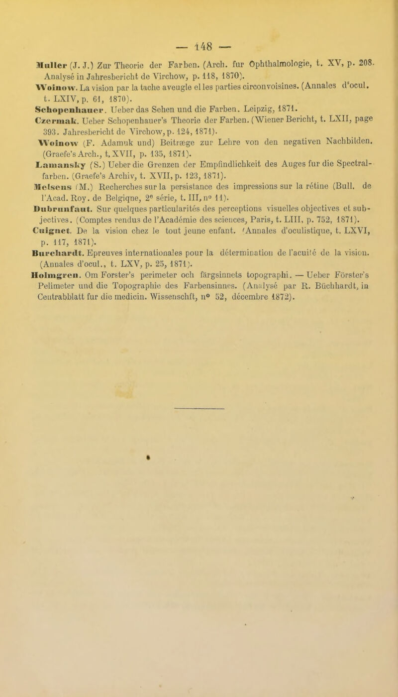 IIhliei- (J. J.) Zur Theorie dor Farben. (Arcli. fur Ophthalmologic, t. XV, p. 208. Analyse in Jahresbericht de Virchow, p. 118, 1870). Woinow. La vision par la tache aveugle el les parties circonvoisines. (Annates dsocul. t. LXIV, p. 61, 1870). Schopenhauer. Ueberdas Sehen und die Farben. Leipzig, 1871. Czermak. Ueber Schopenhauer's Theorie der Farben. (Wiener Bericht, t. LXII, page 393. Jahresbericht de Virchow,p. 124, 1871). Woinow (F. Adamuk und) Beitraegc zur Lebre von den negativen Nachbilden. (Gracfe's Arch., t.XVII, p. 135, 1871). Lamansky (S.) Ueber die Grenzen tier Empfindlichkeit des Augesfurdie Spectral- farben. (Graefe's Archiv, t. XVII, p. 123, 1871). Mclscns fM.) Rechercbes sur la persistance des impressions sur la retine (Bull, de l'Acad. Roy. de Belgiqne, 2e serie, t. Ill, n° 11). Dubrunfaut. Sur quelques particularities des perceptions visuelles objectives et sub- jectives. (Comptes rendus de l'Academie des sciences, Paris, t. LIII, p. 752, 1871). Cuiguet. De la vision chez le tout jeune enfant. 'Annales d'oculistique, t. LXVI, p. 117, 1871). Biirchardt. Epreuves internationales pour la determination de l'acuile de la vision. (Annales d'ocul., t. LXV, p. 25, 1871). Holmgren. Om Forster's perimeter och fargsinnets topograph'!.—Ueber Forster's Pelimeter und die Topographic des Farbensinnes. (Analyse par R. Biichhardl, in Ceutrabblatt fur die medicin. Wissenschft, n° 52, decembre 1872).