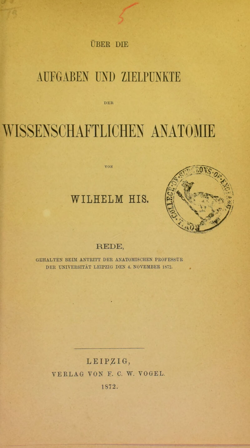 ÜBER DIE AUFGABEN UND ZIELPUNKTE DER VON WILHELM HIS. REDE, GEHALTEN BEIM ANTRITT DER ANATOMISCHEN PROFESSUR DER UNIVERSITÄT LEIPZIG DEN 4. NOVEMBER 1872. LEIPZIG, VERLAG VON F. C. AV. VOGEL. 1872.