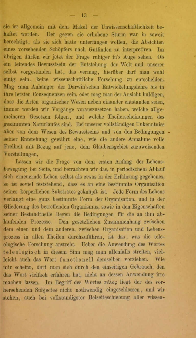 sie ist allgemein mit dem Makel der Unwissensckaftlichkeit be- haftet worden. Der gegen sie erhobene Sturm war in soweit berechtigt, als sie sich hatte unterfangen wollen, die Absichten eines vorsehenden Schöpfers nach Gutfinden zu interpretireu. Im übrigen dürfen wir jetzt der Frage ruhiger in’s Auge sehen. Ob ein leitendes Bewusstsein der Entstehung der Welt und unserer selbst vorgestanden hat, das vermag, hierüber darf man wohl einig sein, keine wissenschaftliche Forschung zu entscheiden. Mag man Anhänger der Darwinschen Entwickelungslehre bis in ihre letzten Consequenzen sein, oder mag man der Ansicht huldigen, dass die Arten organischer Wesen neben einander entstanden seien, immer werden wir Vorgänge vorauszusetzen haben, welche allge- meineren Gesetzen folgen, und welche Theilerscheinungen des gesammten Naturlaufes sind. Bei unserer vollständigen Unkenntniss aber von dem Wesen des Bewusstseins und von den Bedingungen • seiner Entstehung gewährt eine, wie die andere Annahme volle Freiheit mit Bezug auf jene, dem Glaubensgebiet zuzuweisenden Vorstellungen, Lassen wir die Frage von dem ersten Anfang der Lebens- bewegung bei Seite, und betrachten wir das, in periodischem Ablauf sich erneuernde Leben selbst als etwas in der Erfahrung gegebenes, so ist soviel feststehend, dass es an eine bestimmte Organisation seines körperlichen Substrates geknüpft ist. Jede Form des Lebens verlangt eine ganz bestimmte Form der Organisation, und in der Gliederung des betreffenden Organismus, sowie in den Eigenschaften seiner Bestandtheile liegen die Bedingungen für die an ihm ab- laufenden Prozesse. Den gesetzlichen Zusammenhang zwischen dem einen und dem anderen, zwischen Organisation und Lebens- prozess in allen Theilen durchzuführen, ist das, was die tele- ologische Forschung anstrebt. Leber die Anwendung des Wortes teleologisch in diesem Sinn mag man allenfalls streiten, viel- leicht auch das Wort functioneil demselben vorziehen. Wie mir scheint, darf man sich durch den einseitigen Gebrauch, den das Wort vielfach erfahren hat, nicht an dessen Anwendung irre machen lassen. Im Begriff des Wortes xelog liegt der des vor- hersehenden Subjectes nicht nothwendig eingeschlossen, und wir stehen, auch bei vollständigster Beiseiteschiebung aller wissen-