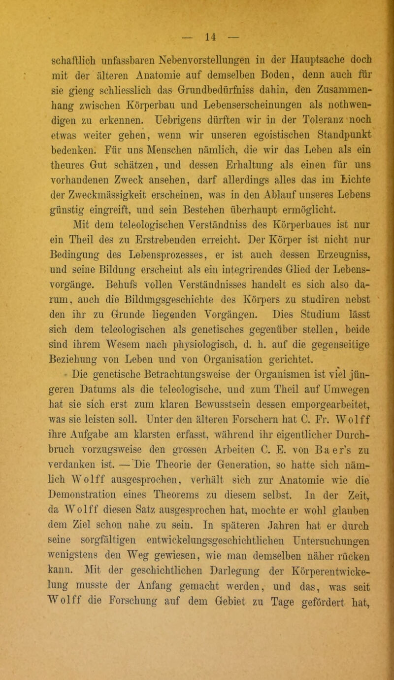 schaftlicli unfassbaren Nebenvorstellungen in der Hauptsache doch mit der älteren Anatomie auf demselben Boden, denn auch für sie gieng schliesslich das Grundbedürfniss dahin, den Zusammen- hang zwischen Körperbau und Lebenserscheinungen als nothwen- digen zu erkennen. Uebrigens dürften wir in der Toleranz noch etwas weiter gehen, wenn wir unseren egoistischen Standpunkt bedenken. Für uns Menschen nämlich, die wir das Leben als ein theures Gut schätzen, und dessen Erhaltung als einen für uns vorhandenen Zweck ansehen, darf allerdings alles das im Lichte der Zweckmässigkeit erscheinen, was in den Ablauf unseres Lebens günstig eingreift, und sein Bestehen überhaupt ermöglicht. Mit dem teleologischen Verständnis des Körperbaues ist nur ein Theil des zu Erstrebenden erreicht. Der Körper ist nicht nur Bedingung des Lebensprozesses, er ist auch dessen Erzeugnis, und seine Bildung erscheint als ein integrirendes Glied der Lebens- vorgänge. Behufs vollen Verständnisses handelt es sich also da- rum, auch die Bildungsgeschichte des Körpers zu studiren nebst den ihr zu Grunde liegenden Vorgängen. Dies Studium lässt sich dem teleologischen als genetisches gegenüber stellen, beide sind ihrem Wesem nach physiologisch, d. h. auf die gegenseitige Beziehung von Leben und von Organisation gerichtet. % Die genetische Betrachtungsweise der Organismen ist viel jün- geren Datums als die teleologische, und zum Theil auf Umwegen hat sie sich erst zum klaren Bewusstsein dessen emporgearbeitet, was sie leisten soll. Unter den älteren Forschern hat C. Fr. Wolff ihre Aufgabe am klarsten erfasst, während ihr eigentlicher Durch- bruch vorzugsweise den grossen Arbeiten C. E. von Baer’s zu verdanken ist. — Die Theorie der Generation, so hatte sich näm- lich Wolff ausgesprochen, verhält sich zur Anatomie wie die Demonstration eines Theorems zu diesem selbst. In der Zeit, da Wolff diesen Satz ausgesprochen hat, mochte er wohl glauben dem Ziel schon nahe zu sein. In späteren Jahren hat er durch seine sorgfältigen entwickelungsgeschichtlichen Untersuchungen wenigstens den Weg gewiesen, wie man demselben näher rücken kann. Mit der geschichtlichen Darlegung der Körperentwicke- lung musste der Anfang gemacht werden, und das, was seit Wolff die Forschung auf dem Gebiet zu Tage gefördert hat,