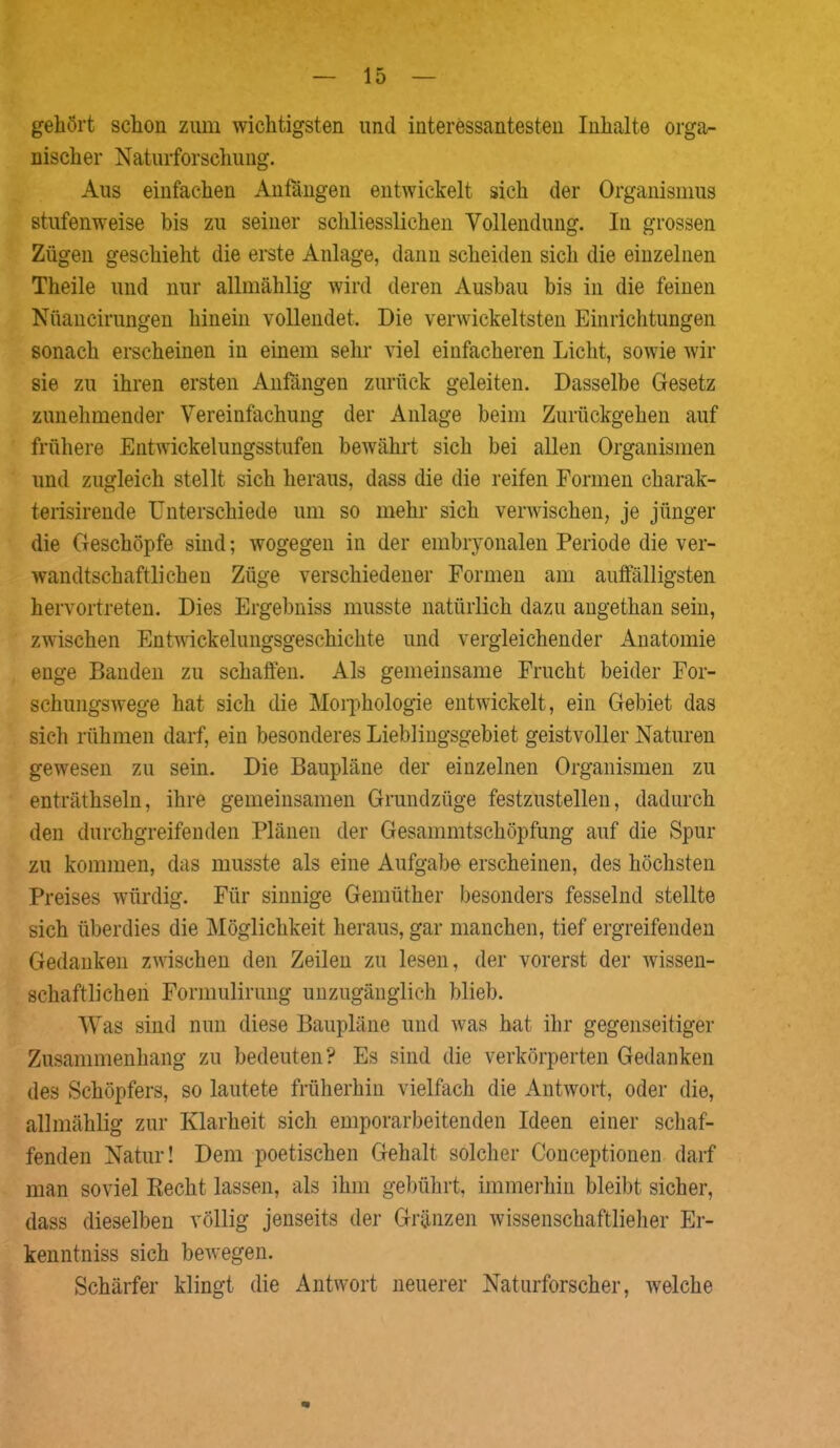 gehört schon zum wichtigsten und interessantesten Inhalte orga- nischer Naturforschung. Aus einfachen Anfängen entwickelt sich der Organismus stufenweise bis zu seiner schliesslichen Vollendung. In grossen Zügen geschieht die erste Anlage, dann scheiden sich die einzelnen Theile und nur allmählig wird deren Ausbau bis in die feinen Nüancirungen hinein vollendet. Die venvickeltsten Einrichtungen sonach erscheinen in einem sehr viel einfacheren Licht, sowie wir sie zu ihren ersten Anfängen zurück geleiten. Dasselbe Gesetz zunehmender Vereinfachung der Anlage beim Zurückgehen auf frühere Entwickelungsstufen bewährt sich bei allen Organismen und zugleich stellt sich heraus, dass die die reifen Formen charak- terisirende Unterschiede um so mehr sich verwischen, je jünger die Geschöpfe sind; wogegen in der embryonalen Periode die ver- wandtschaftlichen Züge verschiedener Formen am auffälligsten hervortreten. Dies Ergebniss musste natürlich dazu angethan sein, zwischen Entwickelungsgeschichte und vergleichender Anatomie enge Banden zu schaffen. Als gemeinsame Frucht beider For- schungswege hat sich die Morphologie entwickelt, ein Gebiet das sich rühmen darf, ein besonderes Lieblingsgebiet geistvoller Naturen gewesen zu sein. Die Baupläne der einzelnen Organismen zu enträthseln, ihre gemeinsamen Grundzüge festzustellen, dadurch den durchgreifenden Plänen der Gesammtschöpfung auf die Spur zu kommen, das musste als eine Aufgabe erscheinen, des höchsten Preises würdig. Für sinnige Gemüther besonders fesselnd stellte sich überdies die Möglichkeit heraus, gar manchen, tief ergreifenden Gedanken zwischen den Zeilen zu lesen, der vorerst der wissen- schaftlichen Formulirung unzugänglich blieb. Was sind nun diese Baupläne und was hat ihr gegenseitiger Zusammenhang zu bedeuten? Es sind die verkörperten Gedanken des Schöpfers, so lautete früherhin vielfach die Antwort, oder die, allmählig zur Klarheit sich emporarbeitenden Ideen einer schaf- fenden Natur! Dem poetischen Gehalt solcher Conceptionen darf man soviel Recht lassen, als ihm gebührt, immerhin bleibt sicher, dass dieselben völlig jenseits der Gränzen wissenschaftlieher Er- kenntniss sich bewegen. Schärfer klingt die Antwort neuerer Naturforscher, welche
