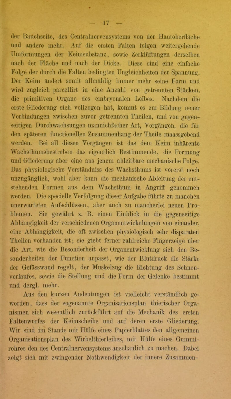 der Bauchseite, des Centralnervensystems von der Hautoberfläche und andere mehr. Auf die ersten Falten folgen weitergehende Umformungen der Keimsubstanz, sowie Zerklüftungen derselben nach der Fläche und nach der Dicke. Diese sind eine einfache Folge der durch die Falten bedingten Ungleichheiten der Spannung. Der Keim ändert somit allmählig immer mehr seine Form und wird zugleich parcellirt in eine Anzahl von getrennten Stücken, die primitiven Organe des embryonalen Leibes. Nachdem die erste Gliederung sich vollzogen hat, kommt es zur Bildung neuer Verbindungen zwischen zuvor getrennten Theilen, und von gegen- seitigen Durchwachsungen mannichfacher Art, Vorgängen, die für den späteren functioneilen Zusammenhang der Theile maassgebend werden. Bei all diesen Vorgängen ist das dem Keim inhärente Wachstlmmsbestreben das eigentlich Bestimmende, die Formung und Gliederung aber eine aus jenem ableitbare mechanische Folge. Das physiologische Verständniss des Wachsthums ist vorerst noch unzugänglich, wohl aber kann die mechanische Ableitung der ent- stehenden Formen aus dem Wachsthum in Angriff genommen werden. Die specielle Verfolgung dieser Aufgabe führte zu manchen unerwarteten Aufschlüssen, aber auch zu mancherlei neuen Pro- blemen. Sie gewährt z. B. einen Einblick in die gegenseitige Abhängigkeit der verschiedenen Organentwickelungen von einander, eine Abhängigkeit, die oft zwischen physiologisch sehr disparaten Theilen vorhanden ist; sie giebt ferner zahlreiche Fingerzeige über die Art, wie die Besonderheit der Organentwicklung sich den Be- sonderheiten der Function anpasst, wie der Blutdruck die Stärke der Gefasswand regelt, der Muskelzug die Richtung des Sehnen- verlaufes, sowie die Stellung und die Form der Gelenke bestimmt und dergl. mehr. Aus den kurzen Andeutungen ist vielleicht verständlich ge- worden, dass der sogenannte Organisationsplan thierischer Orga- nismen sich wesentlich zurückführt auf die Mechanik des ersten Faltenwurfes der Keimscheibe und auf deren erste Gliederung. Wir sind im Stande mit Hülfe eines Papierblattes den allgemeinen Organisationsplan des Wirbelthierleibes, mit Hülfe eines Gummi- rohres den des Centralnervensystems anschaulich zu machen. Dabei zeigt sich mit zwingender Nothwendigkeit der innere Zusammen-