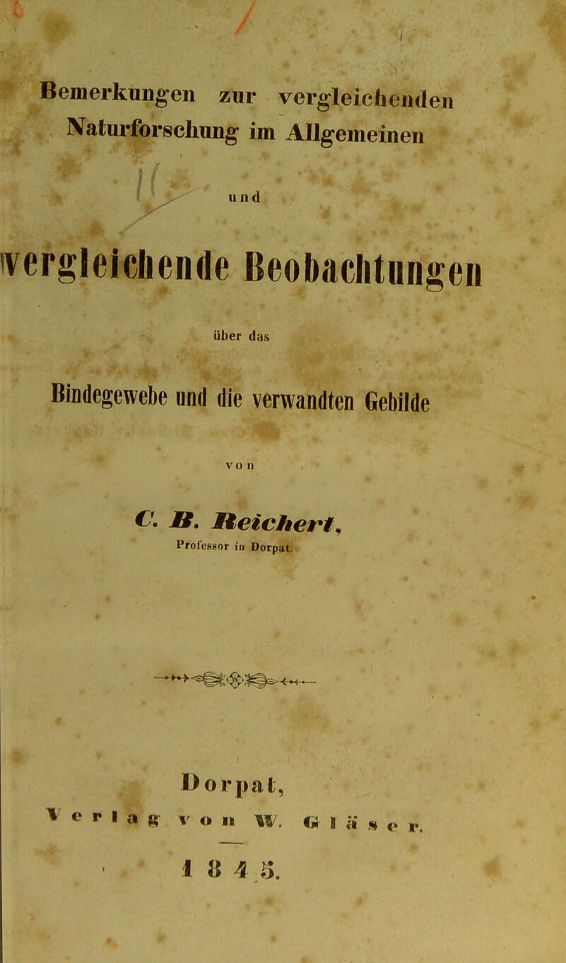 Bemerkungen zur vergleichenden Naturforschung im Allgemeinen und 'vergleichende Beobachtungen über das Bindegewebe und die verwandten Gebilde von C. JB. Reichert, Professor in Dorpat. Dorpat, Verlag von w. «I ä » e r.