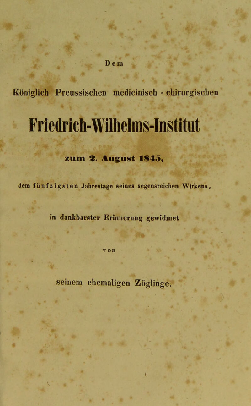 Dem Königlich Preussischen medicinisch - chirurgischen Friedrich-Wiliielms-Institut zum 9. August 1§45, dem fünfzigsten Jahrestage seines segensreichen Wirkens, in dankbarster Erinnerung gewidmet von seinem ehemaligen Zöglinge.