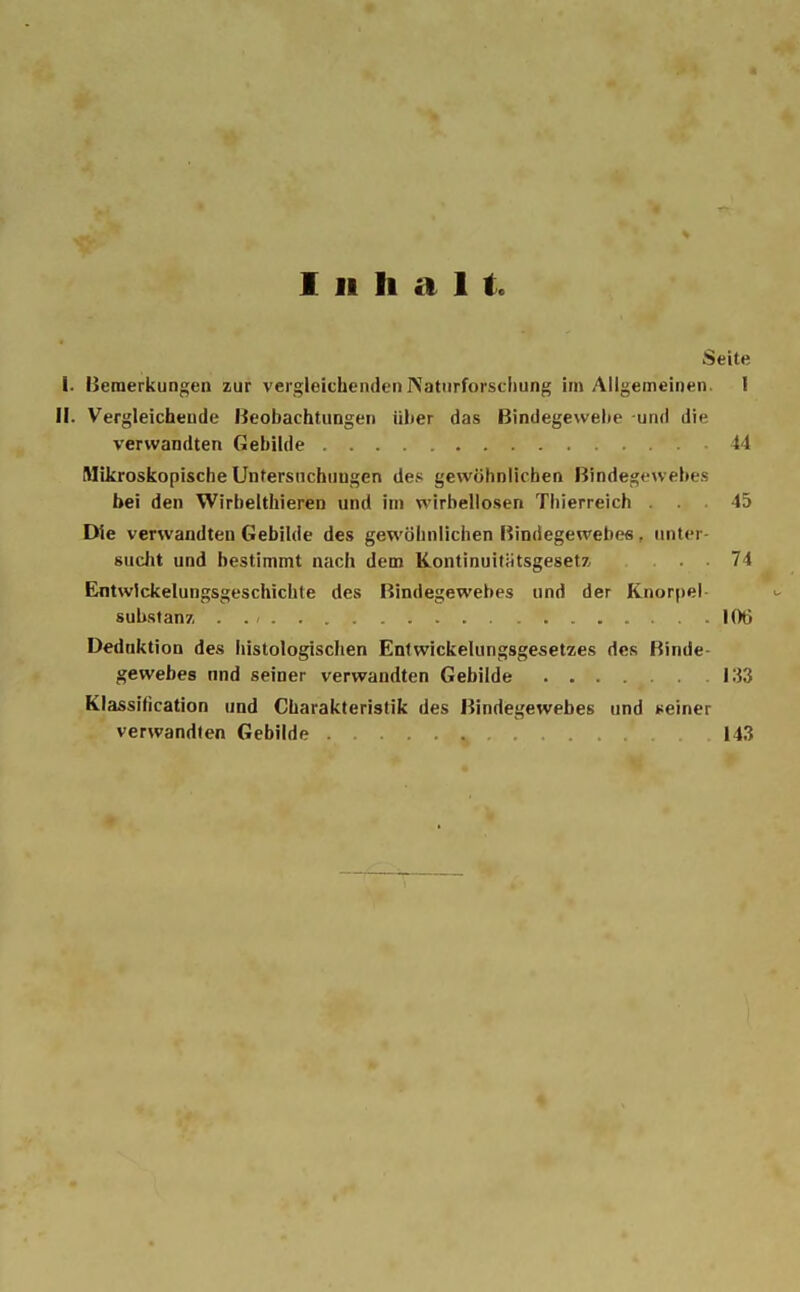 Inhalt. Seite I. Bemerkungen zur vergleichenden INaturforschung im Allgemeinen. I II. Vergleichende Beobachtungen über das Bindegewebe und die verwandten Gebilde 14 Mikroskopische Untersuchungen des gewöhnlichen Bindegewebes bei den Wirbelthieren und im wirbellosen Thierreich ... 45 Die verwandten Gebilde des gewöhnlichen Bindegewebe« . unter sucht und bestimmt nach dem Kontinuitätsgesetz, ... 74 Entwicklungsgeschichte des Bindegewebes und der Knorpel Substanz. . . - 106 Dednktion des histologischen Entwickelungsgesetzes des Binde- gewebes nnd seiner verwandten Gebilde 133 Klassification und Charakteristik des Bindegewebes und seiner verwandten Gebilde 143