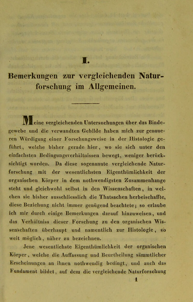 I. Bemerkungen zur vergleichenden Natur- forschung im Allgemeinen. j^Meine vergleichenden Untersuchungen über das Binde- gewebe und die verwandten Gebilde haben mich zur genaue- ren Würdigung einer Forschungsweise in der Histologie ge- führt , welche bisher gerade hier, wo sie sich unter den einfachsten Bedingungsverhältnissen bewegt, weniger berück- sichtigt worden. Da diese sogenannte vergleichende Natur- forschung mit der wesentlichsten Eigenthümlichkeit der organischen Körper in dem uotbwendigsten Zusammenhange steht und gleichwohl selbst in den Wissenschaften, in wel- chen sie bisher ausschliesslich die Thatsachen herbeischaffte, diese Beziehung nicht immer genügend beachtete; so erlaube ich mir durch einige Bemerkungen darauf hinzuweisen, und das Verhältniss dieser Forschung zu den organischen Wis- senschaften überhaupt und namentlich zur Histologie, so weit möglich, näher zu bezeichnen. Jene wesentlichste Eigenthümlichkeit der organischen Körper, welche die Auffassung und Beurtheilung sämmtlicher Erscheinungen an ihnen nothwendig bedingt, und auch das Fundament bildet, auf dem die vergleichende Naturforschung 1