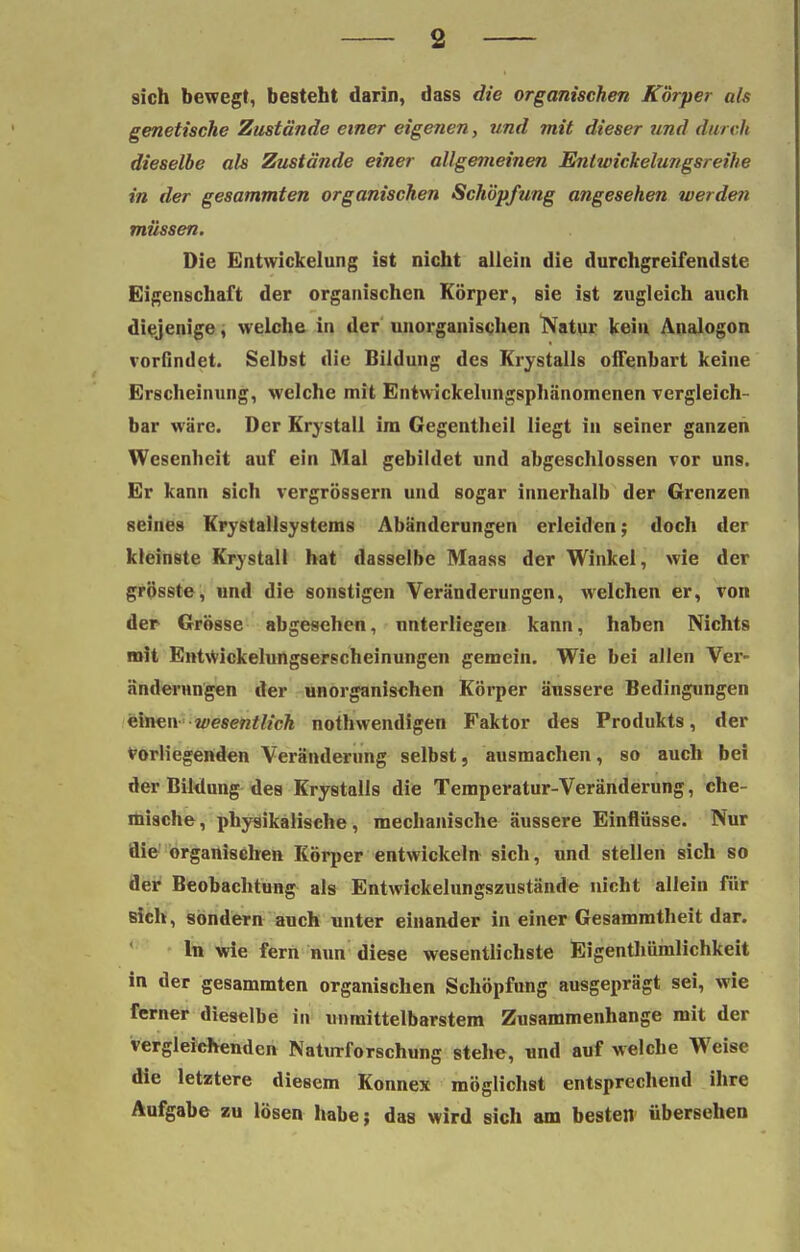 sich bewegt, besteht darin, dass die organischen Körper als genetische Zustände einer eigenen, und mit dieser und durch dieselbe als Zustände einer allgemeinen Entwickelungsreihe in der gesammten organischen Schöpfung angesehen werden müssen. Die Entwickelung ist nicht allein die durchgreifendste Eigenschaft der organischen Körper, sie ist zugleich auch diejenige, welche in der unorganischen Natur kein Analogon vorfindet. Selbst die Bildung des Krystalls offenbart keine Erscheinung, welche mit Entwickelungsphänomenen vergleich- bar wäre. Der Krystall im Gegentheil liegt in seiner ganzen Wesenheit auf ein Mal gebildet und abgeschlossen vor uns. Er kann sich vergrössern und sogar innerhalb der Grenzen seines Krystallsystems Abänderungen erleiden; doch der kleinste Krystall hat dasselbe Maass der Winkel, wie der grösste, und die sonstigen Veränderungen, welchen er, von der Grösse abgesehen, unterliegen kann, haben Nichts mit EntWickelungserscheinungen gemein. Wie bei allen Ver- änderungen der unorganischen Körper äussere Bedingungen einen wesentlich nothwendigen Faktor des Produkts, der vorliegenden Veränderung selbst, ausmachen, so auch bei der Bildung des Krystalls die Temperatur-Veränderung, che- mische , physikalische, mechanische äussere Einflüsse. Nur die organischen Körper entwickeln sich, und stellen sich so der Beobachtung als Entwickelungszustände nicht allein für sich, sondern auch unter einander in einer Gesammtheit dar. In wie fern nun diese wesentlichste Eigenthümlichkeit in der gesammten organischen Schöpfung ausgeprägt sei, wie ferner dieselbe in unmittelbarstem Zusammenhange mit der vergleichenden Naturforschung stehe, und auf welche Weise die letztere diesem Konnex möglichst entsprechend ihre Aufgabe zu lösen habe; das wird sich am besten übersehen