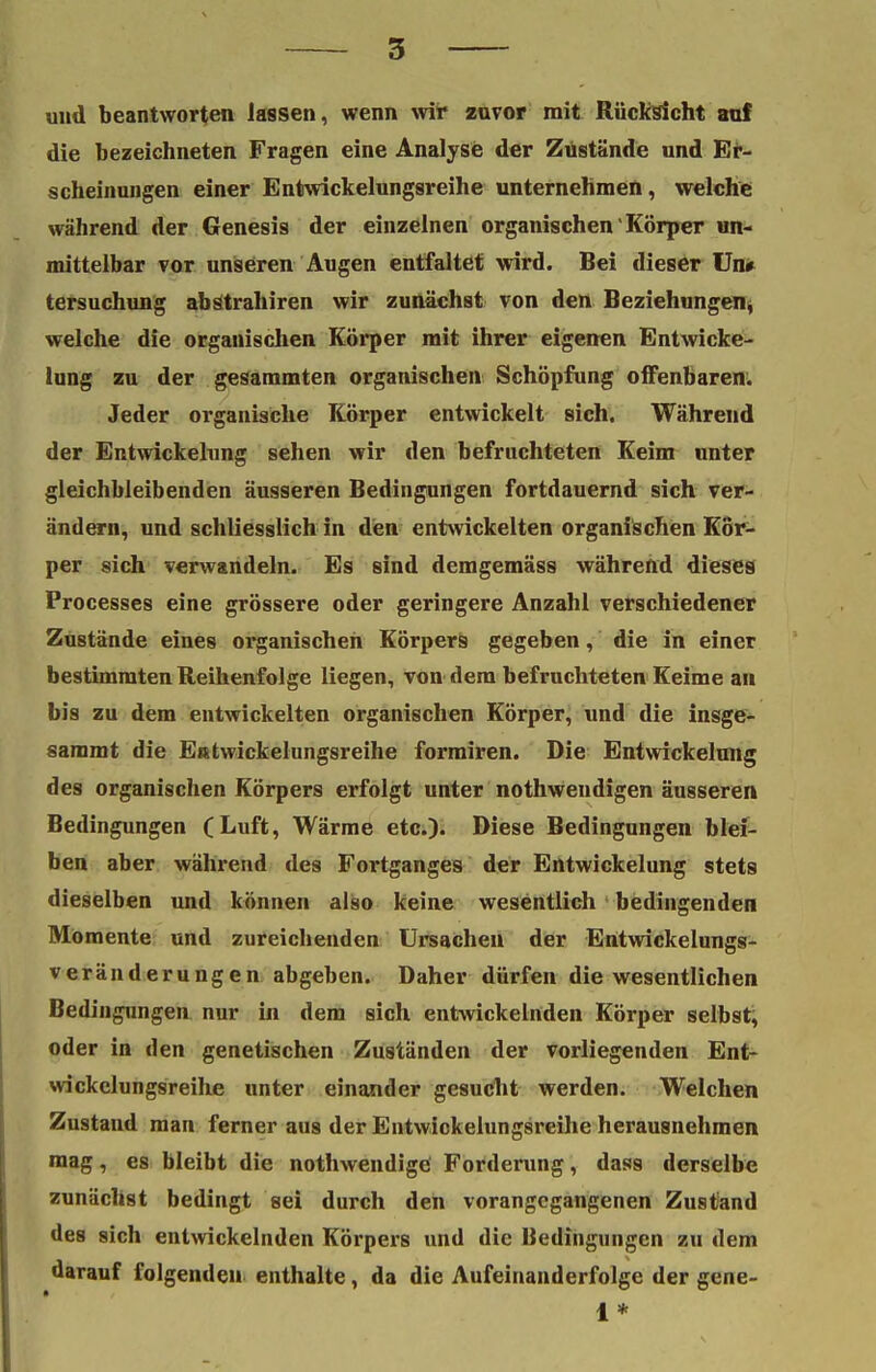 und beantworten lassen, wenn wir zuvor mit Rücksicht auf die bezeichneten Fragen eine Analyse der Zustände und Er- scheinungen einer Entwickelungsreihe unternehmen, welche während der Genesis der einzelnen organischen' Körper un- mittelbar vor unseren Augen entfaltet wird. Bei dieser Un* tersuchung abstrahiren wir zunächst von den Beziehungen, welche die organischen Körper mit ihrer eigenen Entwicke- lung zu der gesaramten organischen Schöpfung offenbaren. Jeder organische Körper entwickelt sich. Während der Entwickelung sehen wir den befruchteten Keim unter gleichbleibenden äusseren Bedingungen fortdauernd sich ver- ändern, und schliesslich in den entwickelten organischen Kör- per sich verwandeln. Es sind demgemäss während dieses Processes eine grössere oder geringere Anzahl verschiedener Zustände eines organischen Körpers gegeben, die in einer bestimmten Reihenfolge liegen, von dem befruchteten Keime au bis zu dem entwickelten organischen Körper, und die insge- sammt die Entwickelungsreihe formiren. Die Entwickelung des organischen Körpers erfolgt unter nothwendigen äusseren Bedingungen (Luft, Wärme etc.). Diese Bedingungen blei- ben aber während des Fortganges der Entwickelung stets dieselben und können also keine wesentlich bedingenden Momente und zureichenden Ursachen der Entwickelungs- veränderungen abgeben. Daher dürfen die wesentlichen Bedingungen nur in dem sich entwickelnden Körper selbst, oder in den genetischen Zuständen der vorliegenden Ent- wickelungsreihe unter einander gesucht werden. Welchen Zustand man ferner aus der Entwickelungsreihe herausnehmen mag, es bleibt die nothwendige Forderung, dass derselbe zunächst bedingt sei durch den vorangegangenen Zustand des sich entwickelnden Körpers und die Bedingungen zu dem darauf folgenden enthalte, da die Aufeinanderfolge der gene- 1*