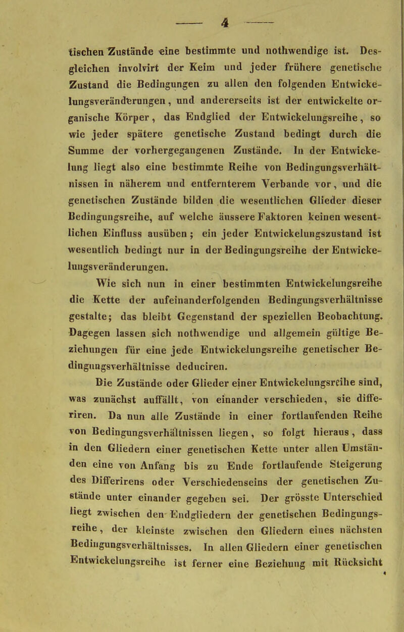 iischen Zustände eine bestimmte und nothwendige ist. Des- gleichen involvirt der Keim und jeder frühere genetische Zustand die Bedingungen zu allen den folgenden Entwicke- lungsveränderungen, und andererseits ist der entwickelte or- ganische Körper, das Endglied der Entwickelungsreihe, so wie jeder spätere genetische Zustand bedingt durch die Summe der vorhergegangenen Zustände. In der Entwicke- lung liegt also eine bestimmte Reihe von Bedingungsverhält- nissen in näherem und entfernterem Verbände vor, und die genetischen Zustände bilden die wesentlichen Glieder dieser Bedingungsreihe, auf welche äussere Faktoren keinen wesent- lichen Einfluss ausüben ; ein jeder Entwickelungszustand ist wesentlich bedingt nur in der Bedingungsreihe der Entwicke- lungsveränderungen. Wie sich nun in einer bestimmten Entwickelungsreihe die Kette der aufeinanderfolgenden Bedingungsverhältnisse gestalte; das bleibt Gegenstand der speziellen Beobachtung. Dagegen lassen sich nothwendige und allgemein gültige Be- ziehungen für eine jede Entwickelungsreihe genetischer Be- dingungsverhältnisse deduciren. Bie Zustände oder Glieder einer Entwickelungsreihe sind, was zunächst auffällt, von einander verschieden, sie diffe- riren. Da nun alle Zustände in einer fortlaufenden Reihe von Bedingungsverhältnissen liegen, so folgt hieraus, dass in den Gliedern einer genetischen Kette unter allen Umstän- den eine von Anfang bis zu Ende fortlaufende Steigerung des Differirens oder Verschiedenseins der genetischen Zu- stände unter einander gegeben sei. Der grösste Unterschied liegt zwischen den Endgliedern der genetischen Bedingungs- reihe, der kleinste zwischen den Gliedern eines nächsten Bedingungsverhältnisses. In allen Gliedern einer genetischen Entwickelungsreihe ist ferner eine Beziehung mit Bücksicht