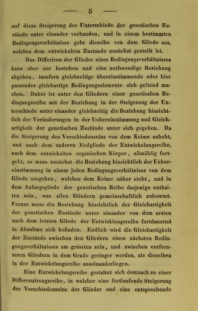 auf diese Steigerung der Unterschiede der genetischen Zu- stände unter einander vorhanden, und in einem bestimmten Bedingungsverhältnisse geht dieselbe von dem Gliede aus, welcbes dem entwickelten Zustande zunächst gestellt ist. Das Differiren der Glieder eines Bedingungsverhältnisses kann aber nur bestehen und eine nothwendige Beziehung abgeben, insofern gleichzeitige übereinstimmende oder hier passender gleichartige Bedingungselemente sich geltend ma- chen. Daher ist unter den Gliedern einer genetischen Be- dingungsreihe mit der Beziehung in der Steigerung der Un- terschiede unter einander gleichzeitig die Beziehung hinsicht- lich der Veränderungen in der Uebereinstimmung und Gleich- artigkeit der genetischen Zustände unter sich gegeben. Da die Steigerung des Yerschiedenseins von dem Keime anhebt, und nach dem anderen Endgliede der Entwickelungsreihe, nach dem entwickelten organischen Körper, allmählig fort- geht, so muss zunächst die Beziehung hinsichtlich der Ueber- einstimmung in einem jeden Bedinguugsverhältnisse von dem Gliede ausgehen, welches dem Keime näher steht, und in dem Anfangsgliede der genetischen Reihe dasjenige enthal- ten sein, was allen Gliedern gemeinschaftlich zukommt. Ferner muss die Beziehung hinsichtlich der Gleichartigkeit der genetischen Zustände unter einander von dem ersten nach dem letzten Gliede der Entwicklungsreihe fortdauernd in Abnahme sich befinden. Endlich wird die Gleichartigkeit der Zustände zwischen den Gliedern eines nächsten Bedin- gungsverhältnisses am grössten sein, und zwischen entfern- teren Gliedern in dem Grade geringer werden, als dieselben in der Entwickelungsreihe auseinauderliegen. Eine Entwickelungsreihe gestaltet sich demnach zu einer Differenzirungsreihe, in welcher eine fortlaufende Steigerung des Verschiedenseins der Glieder und eine entsprechende