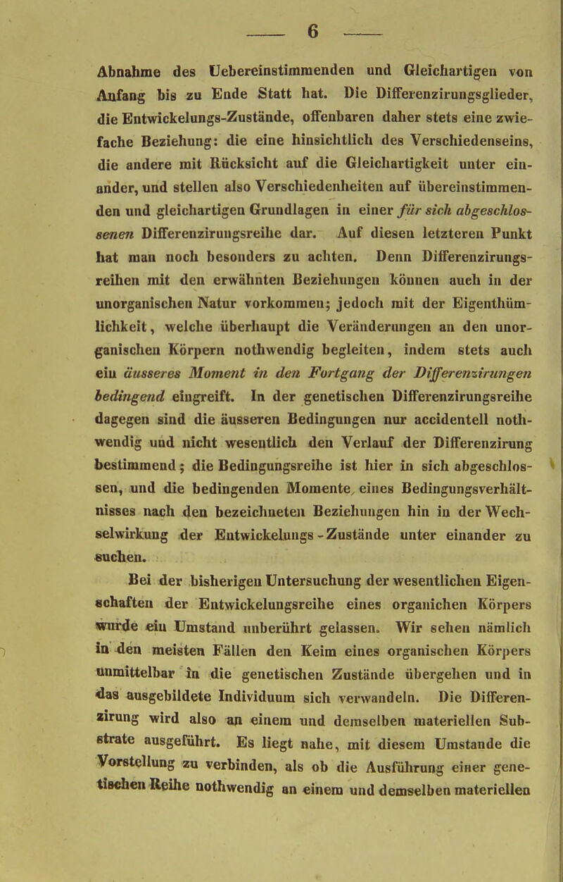 Abnahme des Heb er ein stimm enden und Gleichartigen von Anfang bis zu Ende Statt hat. Die Differenzirungsglieder, die Entwickelungs-Zustände, offenbaren daher stets eine zwie- fache Beziehung: die eine hinsichtlich des Verschiedenseins, die andere mit Rücksicht auf die Gleichartigkeit unter ein- ander, und stellen also Verschiedenheiten auf übereinstimmen- den und gleichartigen Grundlagen in einer für sich abgeschlos- senen Differenzirungsreihe dar. Auf diesen letzteren Funkt hat man noch besonders zu achten. Denn Differenzirungs- reihen mit den erwähnten Beziehungen können auch in der unorganischen Natur vorkommen; jedoch mit der Eigentüm- lichkeit, welche überhaupt die Veränderungen an den unor- ganischen Körpern nothwendig begleiten, indem stets auch ein äusseres Moment in den Fortgang der Differenzirungen bedingend eingreift. In der genetischen Differenzirungsreihe dagegen sind die äusseren Bedingungen nur accidentell noth- wendig und nicht wesentlich den Verlauf der Differenzirung bestimmend; die Bedingungsreihe ist hier in sich abgeschlos- sen, und die bedingenden Momente,, eines Bedingungsverhält- nisses nach den bezeichneten Beziehungen hin in der Wech- selwirkung der EutwickeLungs-Zustände unter einander zu suchen. Bei der bisherigen Untersuchung der wesentlichen Eigen- schaften der Entwickelungsreihe eines organichen Körpers wurde ciu Umstand unberührt gelassen. Wir sehen nämlich in den meisten Fällen den Keim eines organischen Körpers unmittelbar in die genetischen Zustände übergehen und in «das ausgebildete Individuum sich verwandeln. Die Differen- zirung wird also an einem und demselben materiellen Sub- strate ausgeführt. Es liegt nahe, mit diesem Umstände die Vorstellung zu verbinden, als ob die Ausführung emer gene- tischen Reihe nothwendig an einem und demselben materiellen