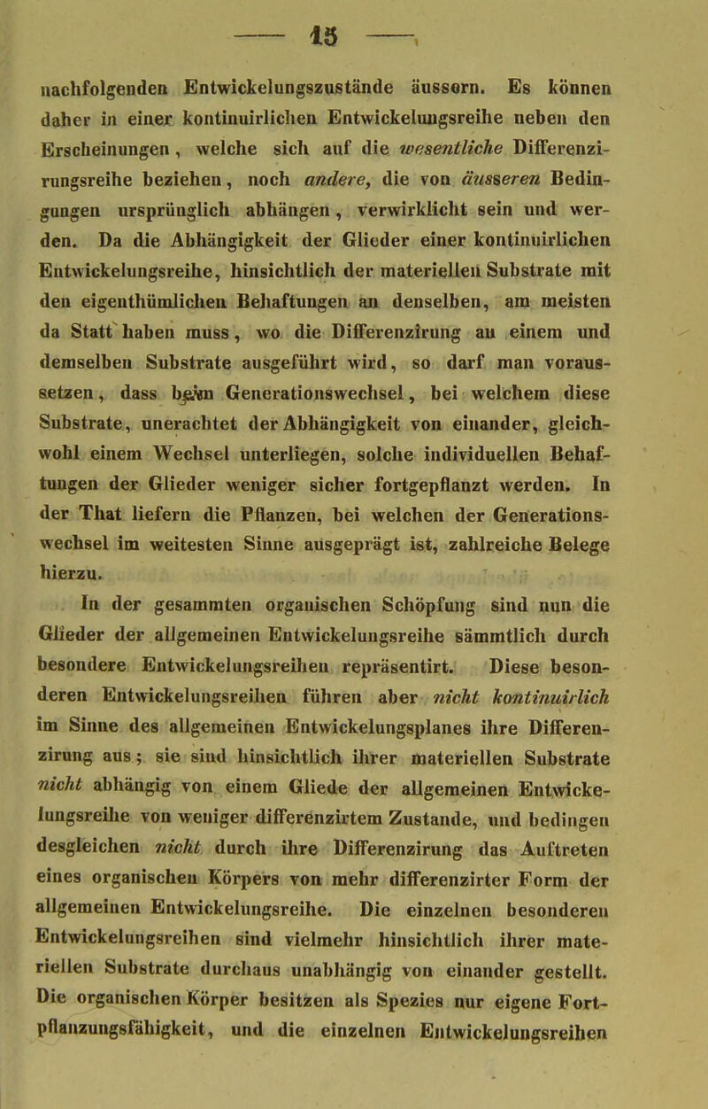 nachfolgenden Entwickelungszustände äussern. Es können daher in einer kontinuirlichen Entwickehmgsreihe neben den Erscheinungen , welche sich auf die wesentliche Differenzi- rungsreihe beziehen, noch andere, die von äusseren Bedin- gungen ursprünglich abhängen, verwirklicht sein und wer- den. Da die Abhängigkeit der Glieder einer kontinuirlichen Entwickelungsreihe, hinsichtlich der materiellen Substrate mit den eigentümlichen Behaftungen an denselben, am meisten da Statt' haben muss, wo die Differenzirung au einem und demselben Substrate ausgeführt wird, so darf man voraus- setzen , dass hska Generationswechsel, bei welchem diese Substrate, unerachtet der Abhängigkeit von einander, gleich- wohl einem Wechsel unterliegen, solche individuellen Behaf- tungen der Glieder weniger sicher fortgepflanzt werden. In der That liefern die Pflanzen, bei welchen der Generations- wechsel im weitesten Sinne ausgeprägt ist, zahlreiche Belege hierzu. In der gesammten organischen Schöpfung sind nun die Glieder der allgemeinen Entwickelungsreihe sämmtlich durch besondere Entwickelungsreihen repräsentirt. Diese beson- deren Entwickelungsreihen führen aber nicht kontinuirlich im Sinne des allgemeinen Entwickelungsplanes ihre Differen- zirung aus; sie sind hinsichtlich ihrer materiellen Substrate nicht abhängig von einem Gliede der allgemeinen Entwicke- lungsreihe von weniger differenzirtem Zustande, und bedingen desgleichen nicht durch ihre Differenzirung das Auftreten eines organischen Körpers von mehr differenzirter Form der allgemeinen Entwickelungsreihe. Die einzelnen besonderen Entwickelungsreihen sind vielmehr hinsichtlich ihrer mate- riellen Substrate durchaus unabhängig von einander gestellt. Die organischen Körper besitzen als Spezies nur eigene Fort- pflanzungsfähigkeit, und die einzelnen Entwickelungsreihen