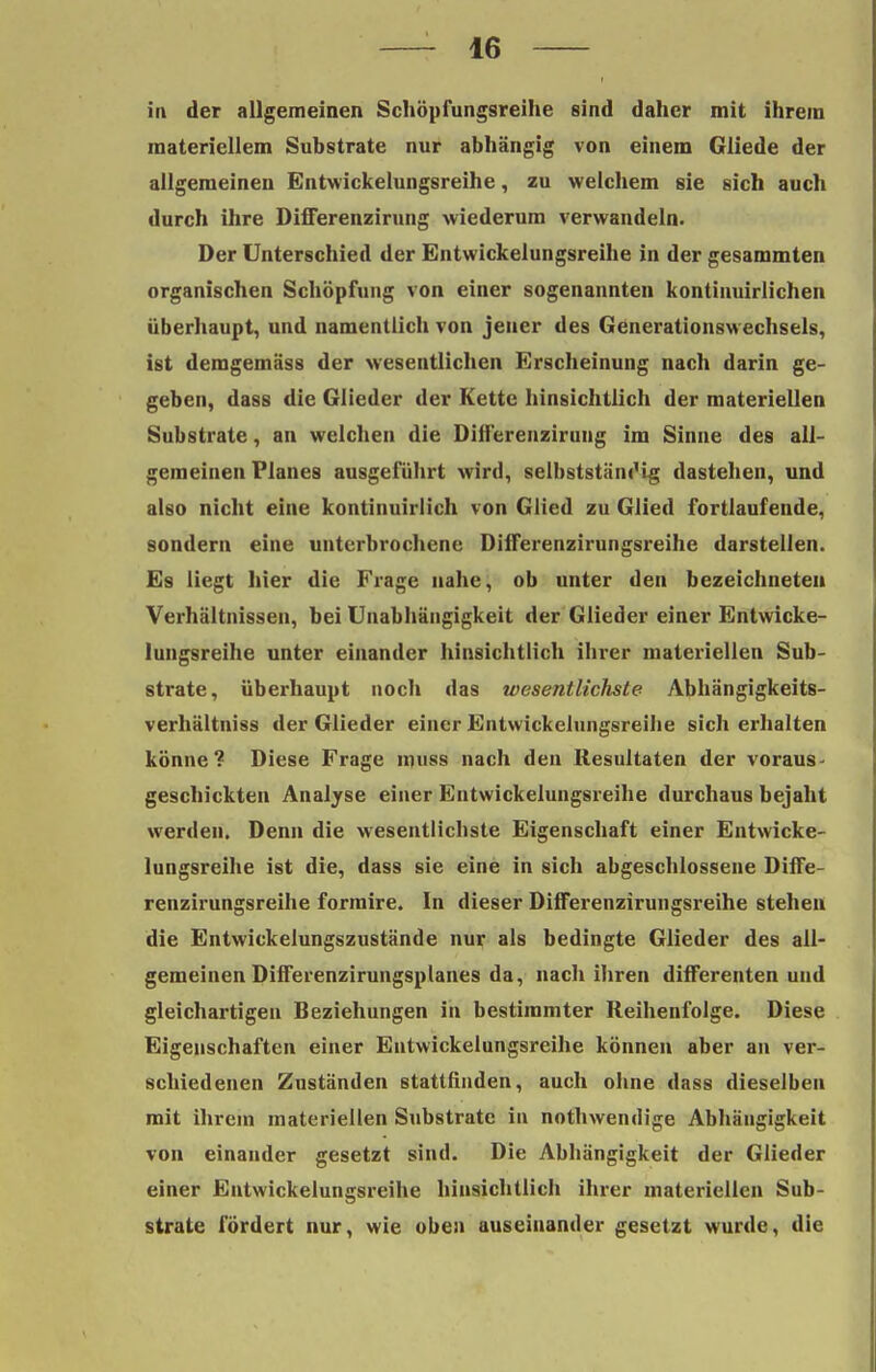 in der allgemeinen Schöpfungsreihe sind daher mit ihrem materiellem Substrate nur abhängig von einem Gliede der allgemeinen Entwickelungsreihe, zu welchem sie sich auch durch ihre Differenzirung wiederum verwandeln. Der Unterschied der Entwickelungsreihe in der gesammten organischen Schöpfung von einer sogenannten kontinuirlichen überhaupt, und namentlich von jeuer des Generationswechsels, ist demgemäs8 der wesentlichen Erscheinung nach darin ge- geben, dass die Glieder der Kette hinsichtlich der materiellen Substrate, an welchen die Differenzirung im Sinne des all- gemeinen Planes ausgeführt wird, selbststäni'ig dastehen, und also nicht eine kontinuirlich von Glied zu Glied fortlaufende, sondern eine unterbrochene Differenzirungsreihe darstellen. Es liegt hier die Frage nahe, ob unter den bezeichneten Verhältnissen, bei Unabhängigkeit der Glieder einer Entwicke- lungsreihe unter einander hinsichtlich ihrer materiellen Sub- strate, überhaupt noch das wesentlichste Abhängigkeits- verhältniss der Glieder einer Entwickelungsreihe sich erhalten könne? Diese Frage muss nach den Resultaten der voraus- geschickten Analyse einer Entwickelungsreihe durchaus bejaht werden. Denn die wesentlichste Eigenschaft einer Entwicke- lungsreihe ist die, dass sie eine in sich abgeschlossene Diffe- renzirungsreihe formire. In dieser Differenzirungsreihe stehen die Entwickelungszustände nur als bedingte Glieder des all- gemeinen Differenzirungsplanes da, nach ihren differenten und gleichartigen Beziehungen in bestimmter Reihenfolge. Diese Eigenschaften einer Entwickelungsreihe können aber an ver- schiedenen Zuständen stattfinden, auch ohne dass dieselben mit ihrem materiellen Substrate in nothwendige Abhängigkeit von einander gesetzt sind. Die Abhängigkeit der Glieder einer Entwickelungsreihe hinsichtlich ihrer materiellen Sub- strate fördert nur, wie oben auseinander gesetzt wurde, die