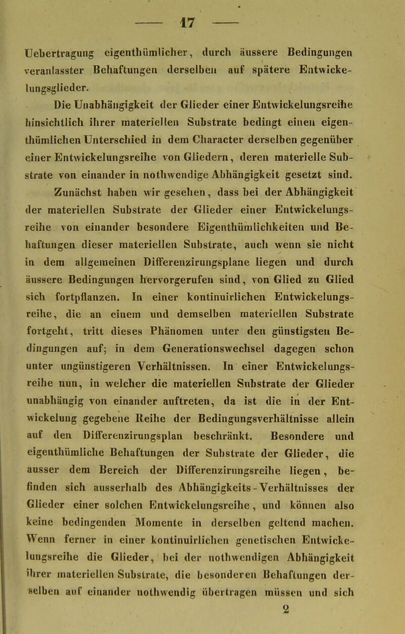 Uebertragung eigenthümlicher, durch äussere Bedingungen veranlasster Behaftungen derselben auf spätere Entwicke- lungsglieder. Die Unabhängigkeit der Glieder einer Entwickelungsreihe hinsichtlich ihrer materiellen Substrate bedingt einen eigen thümlichen Unterschied in dem Character derselben gegenüber einer Entwickelungsreihe von Gliedern, deren materielle Sub- strate von einander in nothwendige Abhängigkeit gesetzt sind. Zunächst haben wir gesehen, dass bei der Abhängigkeit der materiellen Substrate der Glieder einer Entwickelungs- reihe von einander besondere Eigenthümlichkeiten und Be- haftungen dieser materiellen Substrate, auch wenn sie nicht in dem allgemeinen Differenzirungsplane liegen und durch äussere Bedingungen hervorgerufen sind, von Glied zu Glied sich fortpflanzen. In einer kontinuirlichen Entwickelungs- reihe, die an einem und demselben materiellen Substrate fortgeht, tritt dieses Phänomen unter den günstigsten Be- dingungen auf; in dem Generationswechsel dagegen schon unter ungünstigeren Verhältnissen. In einer Entwickelungs- reihe nun, in welcher die materiellen Substrate der Glieder unabhängig von einander auftreten, da ist die in der Ent- wickelung gegebene Reihe der Bedingungsverhältnisse allein auf den Differenzirungsplan beschränkt. Besondere und eigenthümliche Behaftungen der Substrate der Glieder, die ausser dem Bereich der Differenzirungsreihe liegen, be- finden sich ausserhalb des Abhangigkeits - Verhältnisses der Glieder einer solchen Entwickelungsreihe, und können also keine bedingenden Momente in derselben geltend machen. Wenn ferner in einer kontinuirlichen genetischen Entwicke- lungsreihe die Glieder, bei der nothwendigen Abhängigkeit ihrer materiellen Substrate, die besonderen Behaftungen der- selben auf einander nothwendig übertragen müssen und sich 2