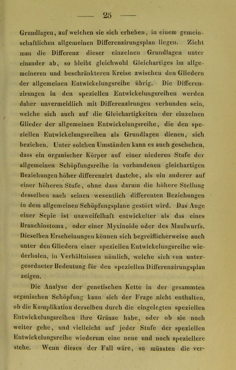 Grundlagen, aufweichen sie sich erheben, in einem gemein- schaftlichen allgemeinen Differenzirungsplan liegen. Zieht man die Differenz dieser einzelnen Grundlagen unter einander ab, so bleibt gleichwohl Gleichartiges im allge- meineren und beschränkteren Kreise zwischen den Gliedern der allgemeinen Entwickelungsreihe übrig. Die Differen- zirungen in den speziellen Entwickelungsreihen werden daher unvermeidlich mit Differenzirungeu verbunden sein, welche sich auch auf die Gleichartigkeiten der einzelnen Glieder der allgemeinen Entwickelungsreihe, die den spe- ziellen Entwickelungsreihen als Grundlagen dienen, sich beziehen. Unter solchen Umständen kann es auch geschehen, dass ein organischer Körper auf einer niederen Stufe der allgemeinen Schöpfungsreihe in vorhandenen gleichartigen Beziehungen höher differenzirt dastehe, als ein anderer auf einer höheren Stufe, ohne dass darum die höhere Stellung desselben nach seinen wesentlich differenten Beziehungen in dem allgemeinen Schöpfungsplane gestört wird. Das Auge einer Sepie ist unzweifelhaft entwickelter als das eines Branchiostoma, oder einer Myxinoide oder des Maulwurfs. Dieselben Erscheinungen können sich begreiflicherweise auch unter den Gliedern einer speziellen Entwickelungsreihe wie- derholen, iu Verhältnissen nämlich, welche sich von unter- geordneter Bedeutung für den speziellen Differenzirungsplan zeigen. Die Analyse der genetischen Kette in der gesammten organischen Schöpfung kann sich der Frage nicht enthalten, ob die Komplikation derselben durch die eingelegten speziellen Entwickelungsreihen ihre Glänze habe, oder ob sie noch weiter gehe, und vielleicht auf jeder Stufe der speziellen Entwickelungsreihe wiederum eine neue und noch speziellere stehe. Wenn dieses der Fall wäre, so müssten die ver-