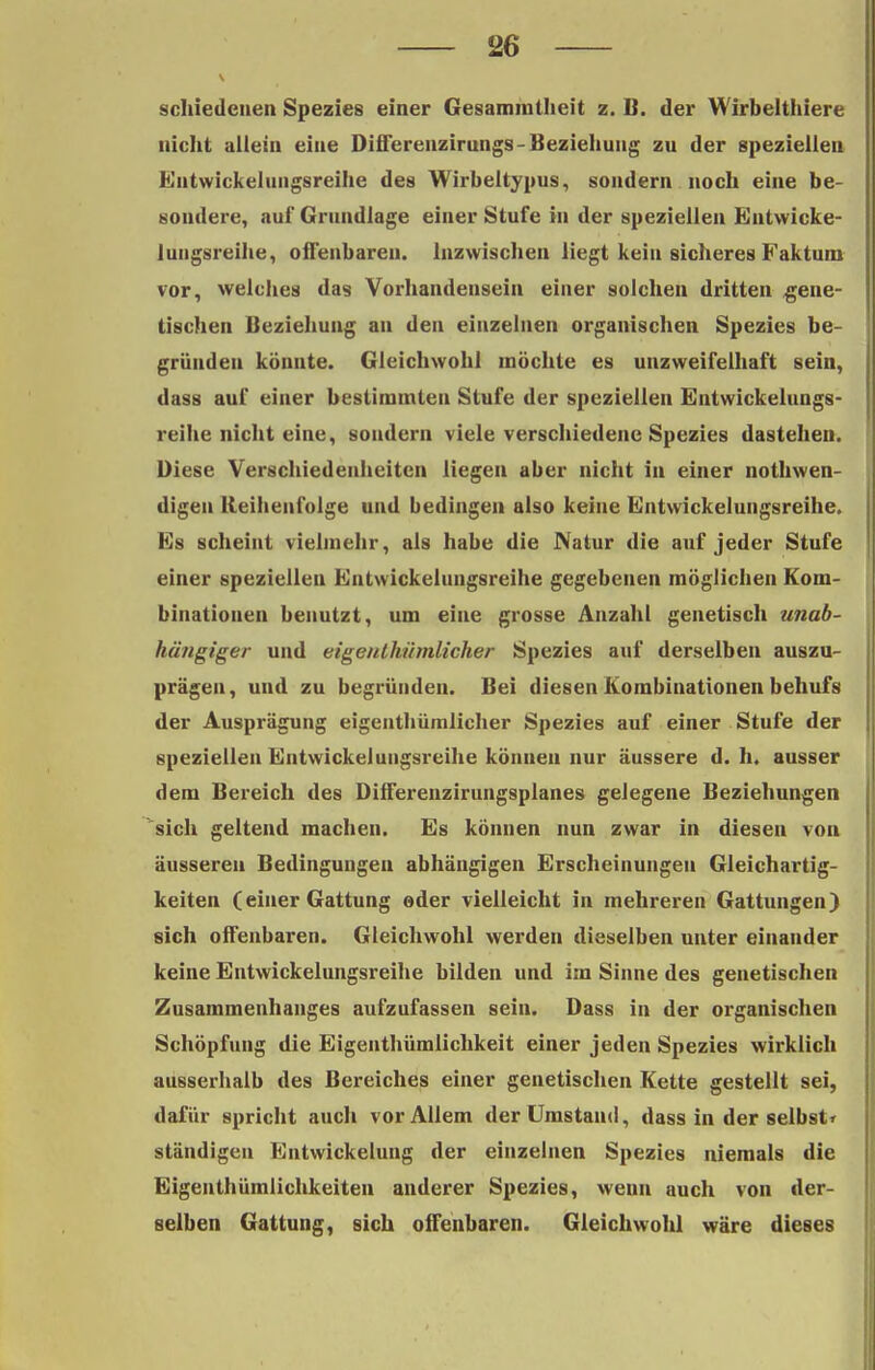 \ II schiedcnen Spezies einer Gesammtheit z. B. der Wirbelthiere nicht allein eine Differenzirungs- Beziehung zu der speziellen Entwickelungsreihe des Wirbeltypus, sondern noch eine be- sondere, auf Grundlage einer Stufe in der speziellen Entwicke- luugsreihe, offenbaren. Inzwischen liegt kein sicheres Faktum vor, welches das Vorhandensein einer solchen dritten gene- tischen Beziehung an den einzelnen organischen Spezies be- gründen könnte. Gleichwohl möchte es unzweifelhaft sein, dass auf einer bestimmten Stufe der speziellen Entwickelungs- reihe nicht eine, sondern viele verschiedene Spezies dastehen. Diese Verschiedenheiten liegen aber nicht in einer notwen- digen Reihenfolge und bedingen also keine Entwickelungsreihe. Es scheint vielmehr, als habe die Natur die auf jeder Stufe einer speziellen Entwickelungsreihe gegebenen möglichen Kom- binationen benutzt, um eine grosse Anzahl genetisch unab- hängiger und eigenlkiimlicher Spezies auf derselben auszu- prägen, und zu begründen. Bei diesen Kombinationen behufs der Ausprägung eigenthümlicher Spezies auf einer Stufe der speziellen Entwickelungsreihe können nur äussere d. h. ausser dem Bereich des Differenzirungsplanes gelegene Beziehungen sich geltend machen. Es können nun zwar in diesen von äusseren Bedingungen abhängigen Erscheinungen Gleichartig- keiten (einer Gattung oder vielleicht in mehreren Gattungen) sich offenbaren. Gleichwohl werden dieselben unter einander keine Entwickelungsreihe bilden und im Sinne des genetischen Zusammenhanges aufzufassen sein. Dass in der organischen Schöpfung die Eigentümlichkeit einer jeden Spezies wirklich ausserhalb des Bereiches einer genetischen Kette gestellt sei, dafür spricht auch vor Allem der Umstand, dass in der selbst* ständigen Entwickelung der einzelnen Spezies niemals die Eigenthümlichkeiteu anderer Spezies, wenn auch von der- selben Gattung, sich offenbaren. Gleichwohl wäre dieses