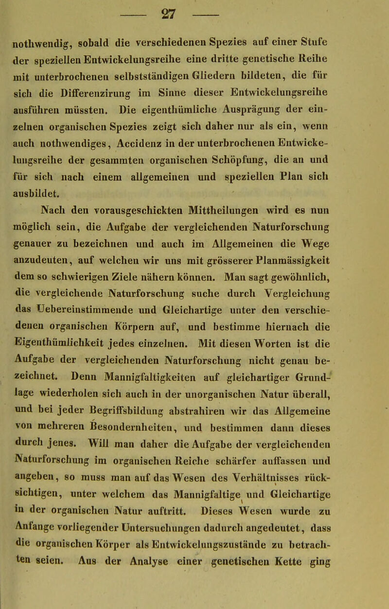 nothwendig, sobald die verschiedenen Spezies auf einer Stufe der speziellen Entwickelungsreihe eine dritte genetische Reihe mit unterbrochenen selbstständigen Gliedern bildeten, die für sich die DifFerenzirung im Sinne dieser Entwickelungsreihe ausführen müssten. Die eigenthümliche Ausprägung der ein- zelnen organischen Spezies zeigt sich daher nur als ein, wenn auch nothwendiges, Accidenz in der unterbrochenen Entwicke- lungsreihe der gesammten organischen Schöpfung, die an und für sich nach einem allgemeinen und speziellen Plan sich ausbildet. Nach den vorausgeschickten Mittheilungen wird es nun möglich sein, die Aufgabe der vergleichenden Naturforschung genauer zu bezeichnen und auch im Allgemeinen die Wege anzudeuten, auf welchen wir uns mit grösserer Planmässigkeit dem so schwierigen Ziele nähern können. Man sagt gewöhnlich, die vergleichende Naturforschung suche durch Vergleichung das Uebereinstimraende und Gleichartige unter den verschie- denen organischen Körpern auf, und bestimme hiernach die Eigenthümlichkeit jedes einzelnen. Mit diesen Worten ist die Aufgabe der vergleichenden Naturforschung nicht genau be- zeichnet. Denn Mannigfaltigkeiten auf gleichartiger Grund- lage wiederholen sich auch in der unorganischen Natur überall, und bei jeder Begrilfsbildung abstrahiren wir das Allgemeine von mehreren Besondernheiten, und bestimmen dann dieses durch jenes. Will man daher die Aufgabe der vergleichenden Naturforschung im organischen Reiche schärfer auffassen und angeben, so muss man auf das Wesen des Verhältnisses rück- sichtigen, unter welchem das Mannigfaltige und Gleichartige in der organischen Natur auftritt. Dieses Wesen wurde zu Anfange vorliegender Untersuchungen dadurch angedeutet, dass die organischen Körper als Entwickelungszustände zu betrach- ten seien. Aas der Analyse einer genetischen Kette ging