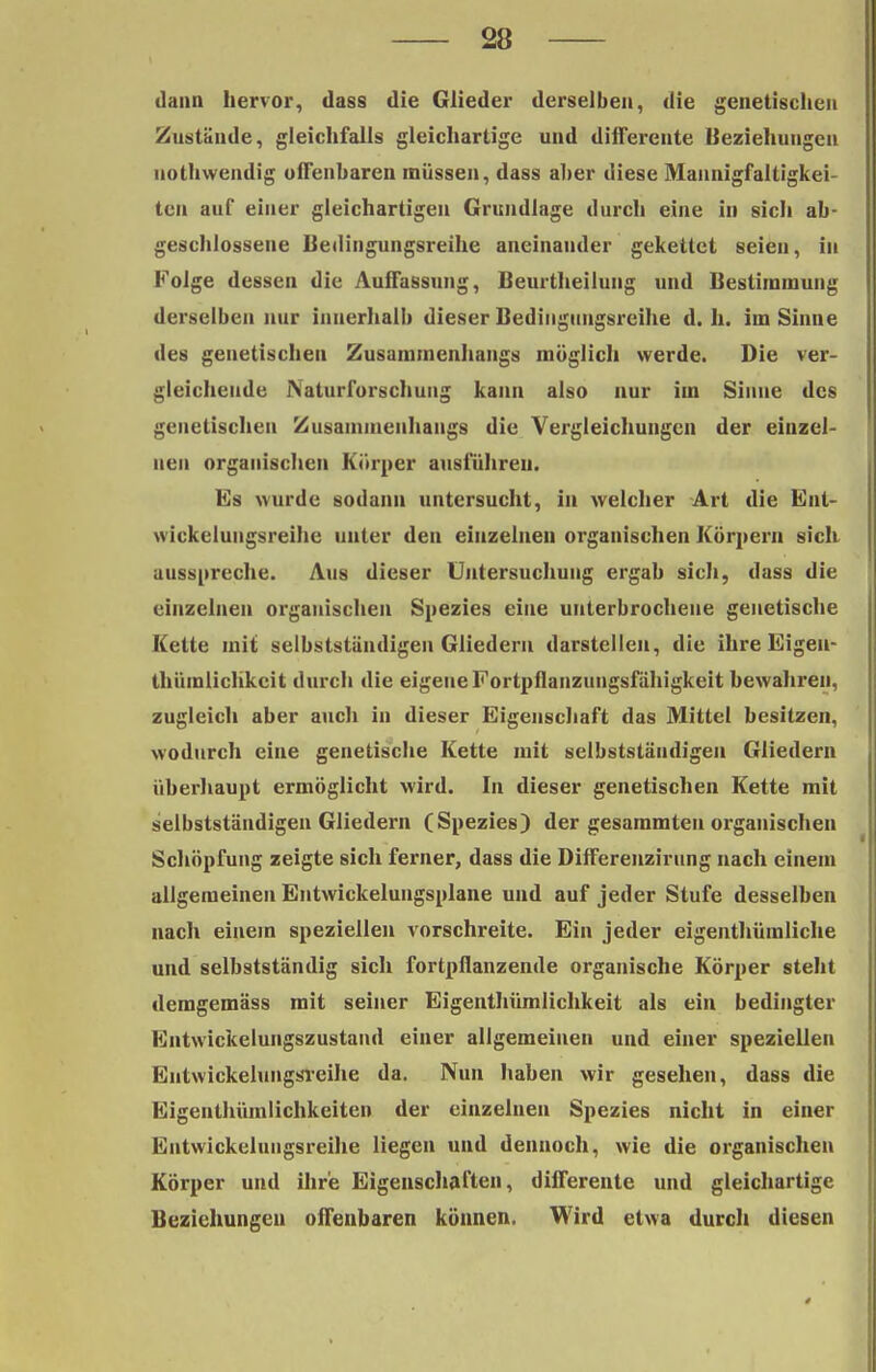 dann hervor, dass die Glieder derselben, die genetischen Zustände, gleichfalls gleichartige und diifereute Beziehungen nothwendig offenbaren müssen, dass aber diese Mannigfaltigkei- ten auf einer gleichartigen Grundlage durch eine in sich ab- geschlossene Bedingungsreihe aneinander gekettet seien, in Folge dessen die Auffassung, Beurtheilung und Bestimmung derselben nur innerhalb dieser Bediugungsreihe d. h. im Sinne des genetischen Zusammenhangs möglich werde. Die ver- gleichende iNaturforschung kann also nur im Sinne des genetischen Zusammenhangs die Vergleichungcn der einzel- nen organischen Körper ausführen. Es wurde sodann untersucht, in welcher Art die Ent- wickelungsreihe unter den einzelnen organischen Körpern sich ausspreche. Aus dieser Untersuchung ergab sich, dass die einzelnen organischen Spezies eine unterbrochene genetische Kette mit selbstständigen Gliedern darstellen, die ihre Eigen- thümlichkcit durch die eigene Fortpflanzungsfähigkeit bewahren, zugleich aber auch in dieser Eigenschaft das Mittel besitzen, wodurch eine genetische Kette mit selbststäudigeu Gliedern überhaupt ermöglicht wird. In dieser genetischen Kette mit selbstständigen Gliedern (Spezies) der gesammten organischen Schöpfung zeigte sich ferner, dass die Differenzirung nach einem allgemeinen Entwickelungsplane und auf jeder Stufe desselben nach einein speziellen vorschreite. Ein jeder eigentümliche und selbstständig sich fortpflanzende organische Körper steht demgemäss mit seiner Eigenthümlichkeit als ein bedingter Fntwickeluiigszustand einer allgemeinen und einer speziellen EntwickelungsTeihe da. Nun haben wir gesehen, dass die Eigenthümlichkeiten der einzelnen Spezies nicht in einer Entwickelungsreihe liegen und dennoch, wie die organischen Körper und ihre Eigenschaften, differente und gleichartige Beziehungen offenbaren können. Wird etwa durch diesen