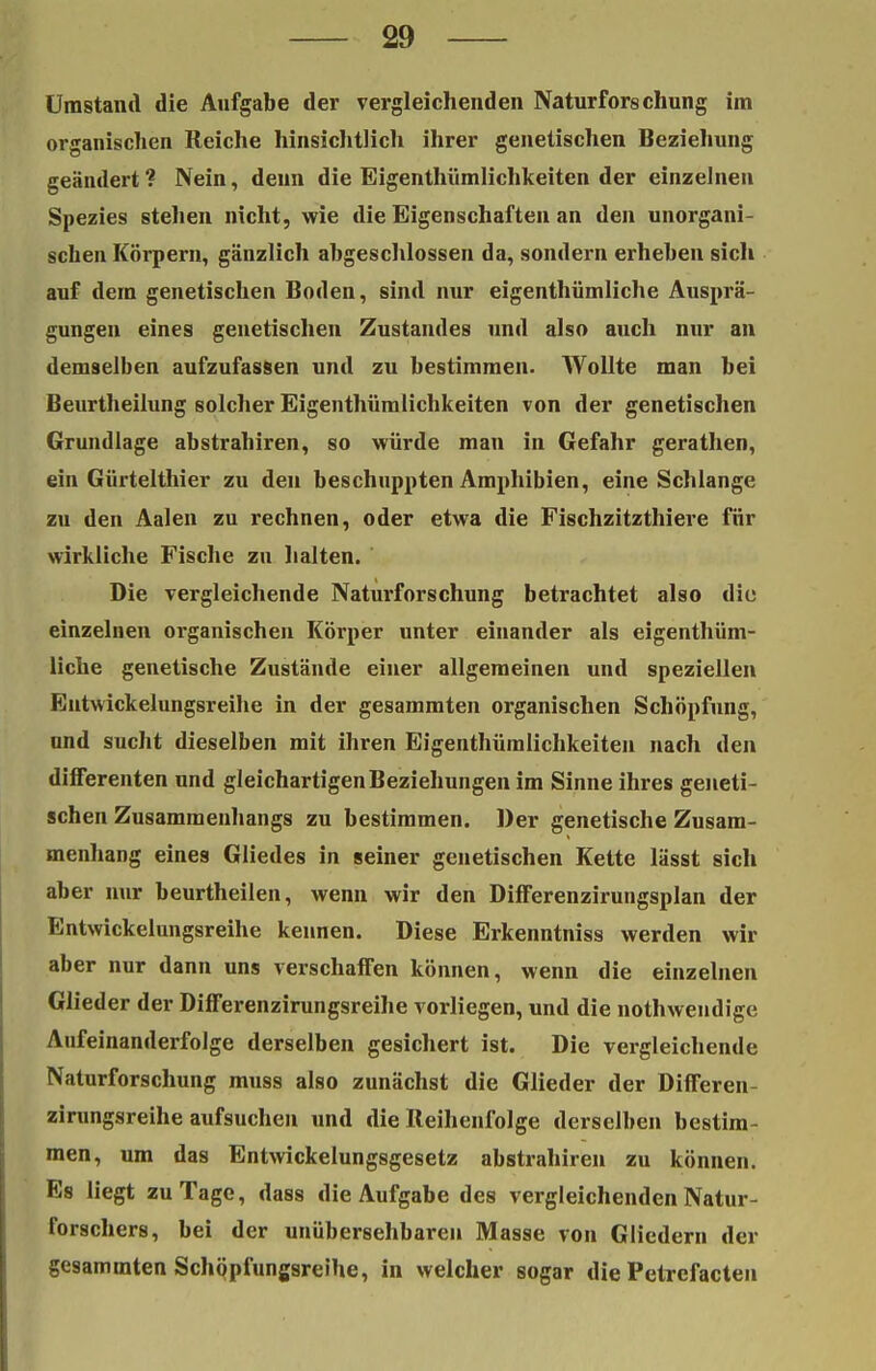 Umstand die Aufgabe der vergleichenden Naturforschung im organischen Reiche hinsichtlich ihrer genetischen Beziehung geändert ? Nein, denn die Eigentümlichkeiten der einzelnen Spezies stehen nicht, wie die Eigenschaften an den unorgani- schen Körpern, gänzlich abgeschlossen da, sondern erheben sich auf dem genetischen Boden, sind nur eigentümliche Ausprä- gungen eines genetischen Zustandes und also auch nur an demselben aufzufassen und zu bestimmen. Wollte man bei Beurtheilung solcher Eigentümlichkeiten von der genetischen Grundlage abstrabiren, so würde man in Gefahr gerathen, ein Gürtelthier zu den beschuppten Amphibien, eine Schlange zu den Aalen zu rechnen, oder etwa die Fischzitzthiere für wirkliche Fische zu halten. Die vergleichende Naturforschung betrachtet also die einzelnen oi-ganischen Körper unter einander als eigentüm- liche genetische Zustände einer allgemeinen und speziellen Entwickelungsreihe in der gesammten organischen Schöpfung, und sucht dieselben mit ihren Eigentümlichkeiten nach den difFerenten und gleichartigen Beziehungen im Sinne ihres geneti- schen Zusammenhangs zu bestimmen. Der genetische Zusam- menhang eines Gliedes in seiner genetischen Kette lässt sich aber nur beurteilen, wenn wir den Differenzirungsplan der Entwickelungsreihe kennen. Diese Erkenntniss werden wir aber nur dann uns verschaffen können, wenn die einzelnen Glieder der Differenzirungsreihe vorliegen, und die notwendige Aufeinanderfolge derselben gesichert ist. Die vergleichende Naturforschung muss also zunächst die Glieder der Differen- zirungsreihe aufsuchen und die Reihenfolge derselben bestim- men, um das Entwickelungsgesetz abstrabiren zu können. Es liegt zu Tage, dass die Aufgabe des vergleichenden Natur- forschers, bei der unübersehbaren Masse von Gliedern der gesammten Schöpfungsreihe, in welcher sogar die Petrefacten