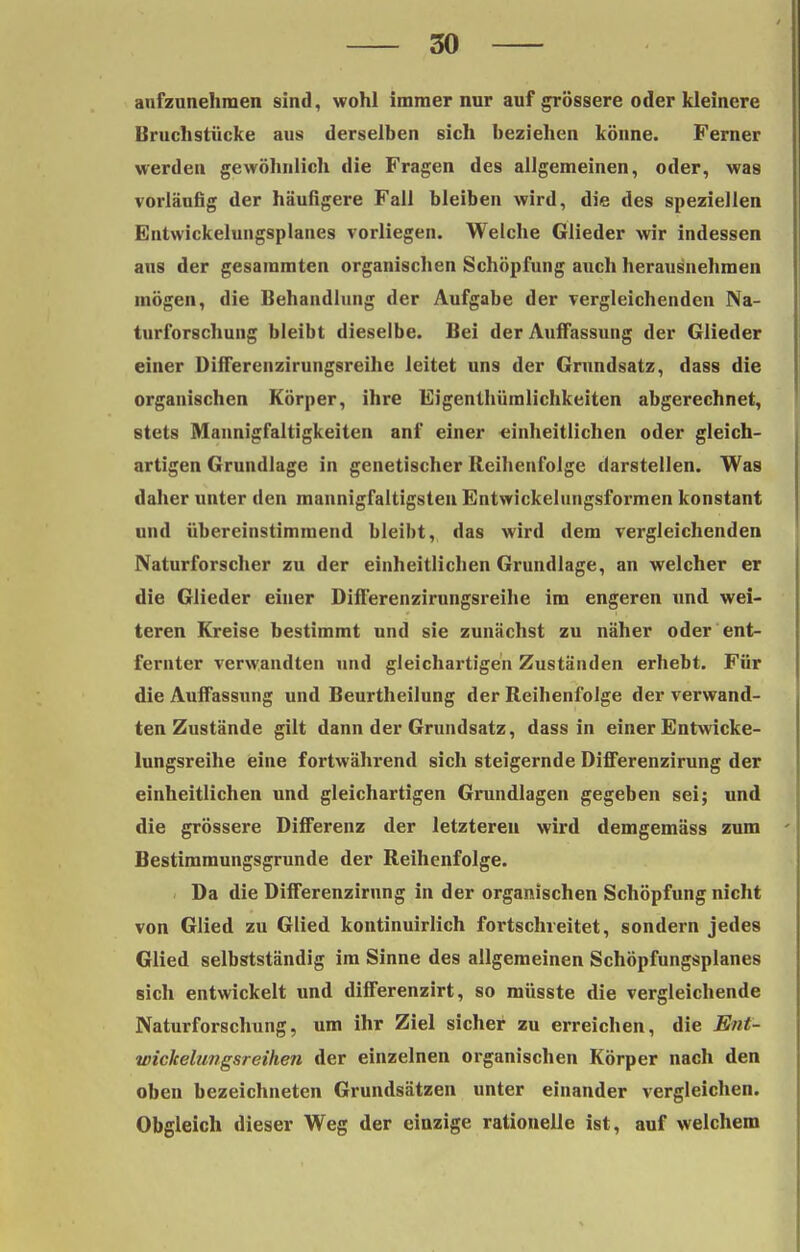 aufzunehmen sind, wohl immer nur auf grössere oder kleinere Bruchstücke aus derselben sich beziehen könne. Ferner werden gewöhnlich die Fragen des allgemeinen, oder, was vorläufig der häufigere Fall bleiben wird, die des speziellen Entwickelungsplanes vorliegen. Welche Glieder wir indessen aus der gesaramten organischen Schöpfung auch herausnehmen mögen, die Behandlung der Aufgabe der vergleichenden Na- turforschung bleibt dieselbe. Bei der Auffassung der Glieder einer Differenzirungsreihe leitet uns der Grundsatz, dass die organischen Körper, ihre Eigenthümlichkeiten abgerechnet, stets Mannigfaltigkeiten anf einer einheitlichen oder gleich- artigen Grundlage in genetischer Reihenfolge darstellen. Was daher unter den mannigfaltigsten Entwickelungsformen konstant und übereinstimmend bleibt, das wird dem vergleichenden Naturforscher zu der einheitlichen Grundlage, an welcher er die Glieder einer Difl'erenzirungsreihe im engeren und wei- teren Kreise bestimmt und sie zunächst zu näher oder ent- fernter verwandten und gleichartigen Zuständen erhebt. Für die Auffassung und Beurtheilung der Reihenfolge der verwand- ten Zustände gilt dann der Grundsatz, dass in einer Entwicke- lungsreihe eine fortwährend sich steigernde Differenzirung der einheitlichen und gleichartigen Grundlagen gegeben sei; und die grössere Differenz der letzteren wird demgemäss zum Bestimmungsgrunde der Reihenfolge. Da die Differenzirung in der organischen Schöpfung nicht von Glied zu Glied kontinuirlich fortschreitet, sondern jedes Glied selbstständig im Sinne des allgemeinen Schöpfungsplanes sich entwickelt und differenzirt, so müsste die vergleichende Naturforschung, um ihr Ziel sicher zu erreichen, die Ent- wickelungsreihen der einzelnen organischen Körper nach den oben bezeichneten Grundsätzen unter einander vergleichen. Obgleich dieser Weg der einzige rationelle ist, auf welchem