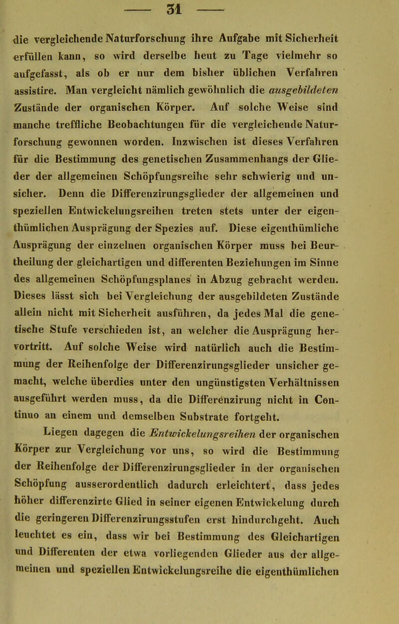 die vergleichende Naturforschung ihre Aufgabe mit Sicherheit erfüllen kann, so wird derselbe heut zu Tage vielmehr so aufgefasst, als ob er nur dem bisher üblichen Verfahren assistire. Man vergleicht nämlich gewöhnlich die ausgebildeten Zustände der organischen Körper. Auf solche Weise sind manche treffliche Beobachtungen für die vergleichende Natur- forschung gewonnen worden. Inzwischen ist dieses Verfahren für die Bestimmung des genetischen Zusammenhangs der Glie- der der allgemeinen Schöpfungsreihe sehr schwierig und un- sicher. Denn die Dilferenzirungsglieder der allgemeinen und speziellen Entwickelungsreihen treten stets unter der eigen- thümlichen Ausprägung der Spezies auf. Diese eigenthümliche Ausprägung der einzelnen organischen Körper muss bei Beur- theilung der gleichartigen und differenten Beziehungen im Sinne des allgemeinen Schöpfungsplanes in Abzug gebracht werden. Dieses lässt sich bei Vergleichung der ausgebildeten Zustände allein nicht mit Sicherheit ausführen, da jedes Mal die gene- tische Stufe verschieden ist, an welcher die Ausprägung her- vortritt. Auf solche Weise wird natürlich auch die Bestim- mung der Reihenfolge der Differenzirungsglieder unsicher ge- macht, welche überdies unter den ungünstigsten Verhältnissen ausgeführt werden muss, da die Differenzirung nicht in Con- tinuo an einem und demselben Substrate fortgeht. Liegen dagegen die Entwickelungsreihen der organischen Körper zur Vergleichung vor uns, so wird die Bestimmung der Reihenfolge der Differenzirungsglieder in der organischen Schöpfung ausserordentlich dadurch erleichtert', dass jedes höher differenzirte Glied in seiner eigenen Entwickelung durch die geringeren Differenzirungsstufen erst hindurchgeht. Auch leuchtet es ein, dass wir bei Bestimmung des Gleichartigen und Differenten der etwa vorliegenden Glieder aus der allge- meinen und speziellen Bntwickelungsreihe die eigentümlichen