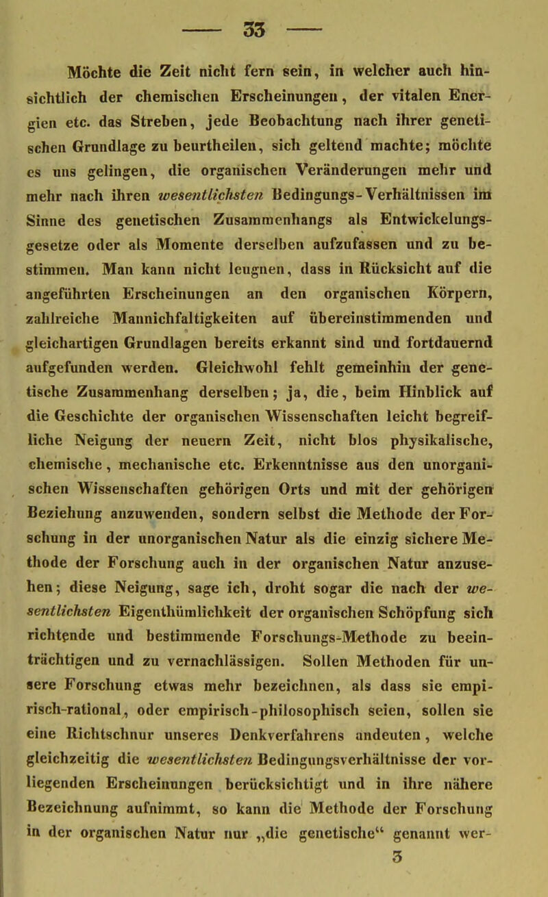 Möchte die Zeit nicht fern sein, in welcher auch hin- sichtlich der chemischen Erscheinungen, der vitalen Ener- gien etc. das Streben, jede Beobachtung nach ihrer geneti- schen Grundlage zu beurtheilen, sich geltend machte; möchte es uns gelingen, die organischen Veränderungen mehr und mehr nach ihren wesentlichsten Bedingungs-Verhältnissen im Sinne des genetischen Zusammenhangs als Entwickelungs- gesetze oder als Momente derselben aufzufassen und zu be- stimmen. Man kann nicht leugnen, dass in Rücksicht auf die angeführten Erscheinungen an den organischen Körpern, zahlreiche Mannichfaltigkeiten auf übereinstimmenden und gleichartigen Grundlagen bereits erkannt sind und fortdauernd aufgefunden werden. Gleichwohl fehlt gemeinhin der gene- tische Zusammenhang derselben; ja, die, beim Hinblick auf die Geschichte der organischen Wissenschaften leicht begreif- liche Neigung der neuern Zeit, nicht blos physikalische, chemische, mechanische etc. Erkenntnisse aus den unorgani- schen Wissenschaften gehörigen Orts und mit der gehörigen Beziehung anzuwenden, sondern selbst die Methode der For- schung in der unorganischen Natur als die einzig sichere Me- thode der Forschung auch in der organischen Natur anzuse- hen; diese Neigung, sage ich, droht sogar die nach der we- sentlichsten Eigenthümlichkeit der organischen Schöpfung sich richtende und bestimmende Forschungs-Methode zu beein- trächtigen und zu vernachlässigen. Sollen Methoden für un- sere Forschung etwas mehr bezeichnen, als dass sie empi- risch-rational, oder empirisch-philosophisch seien, sollen sie eine Richtschnur unseres Denkverfahrens andeuten, welche gleichzeitig die wesentlichsten Bedingungsverhältnisse der vor- liegenden Erscheinungen berücksichtigt und in ihre nähere Bezeichnung aufnimmt, so kann die Methode der Forschung in der organischen Natur nur „die genetische genannt wer- 3