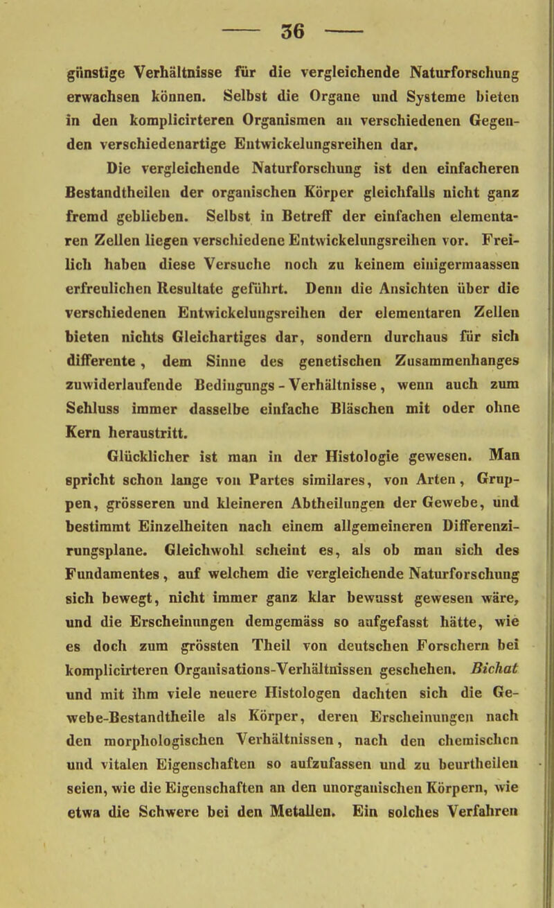 günstige Verhältnisse für die vergleichende Naturforschung erwachsen können. Selbst die Organe und Systeme bieten in den komplicirteren Organismen au verschiedenen Gegen- den verschiedenartige Entwickelungsreihen dar. Die vergleichende Naturforschung ist den einfacheren Bestandteilen der organischen Körper gleichfalls nicht ganz fremd geblieben. Selbst in Betreff der einfachen elementa- ren Zellen liegen verschiedene Entwickelungsreihen vor. Frei- lich haben diese Versuche noch zu keinem einigermaassen erfreulichen Resultate geführt. Denn die Ansichten über die verschiedenen Entwickelungsreihen der elementaren Zellen bieten nichts Gleichartiges dar, sondern durchaus für sich differente, dem Sinne des genetischen Zusammenhanges zuwiderlaufende Bedingungs - Verhältnisse, wenn auch zum Sehluss immer dasselbe einfache Bläschen mit oder ohne Kern heraustritt. Glücklicher ist man in der Histologie gewesen. Man spricht schon lange von Partes similares, von Arten, Grup- pen, grösseren und kleineren Abtheilungen der Gewebe, und bestimmt Einzelheiten nach einem allgemeineren Differenzi- rungsplane. Gleichwohl scheint es, als ob man sich des Fundamentes, auf welchem die vergleichende Naturforschung sich bewegt, nicht immer ganz klar bewusst gewesen wäre, und die Erscheinungen demgemäss so anfgefasst hätte, wie es doch zum grössten Theil von deutschen Forschern bei komplicirteren Organisations-Verhältnissen geschehen. Bichat und mit ihm viele neuere Histologen dachten sich die Ge- webe-Bestandtheile als Körper, deren Erscheinungen nach den morphologischen Verhältnissen, nach den chemischen und vitalen Eigenschaften so aufzufassen und zu beurtheiien seien, wie die Eigenschaften an den unorganischen Körpern, wie etwa die Schwere bei den Metallen. Ein solches Verfahren