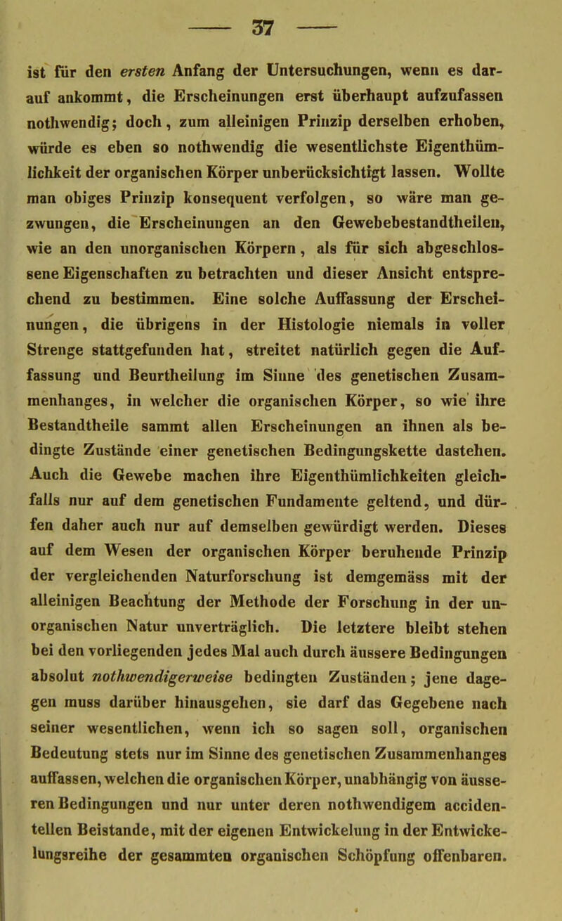 ist für den ersten Anfang der Untersuchungen, wenn es dar- auf ankommt, die Erscheinungen erst überhaupt aufzufassen nothwendig; doch, zum alleinigen Prinzip derselben erhoben, würde es eben so nothwendig die wesentlichste Eigenthüm- lichkeit der organischen Körper unberücksichtigt lassen. Wollte man obiges Prinzip konsequent verfolgen, so wäre man ge- zwungen, die Erscheinungen an den Gewebebestandtheileu, wie an den unorganischen Körpern, als für sich abgeschlos- sene Eigenschaften zu betrachten und dieser Ansicht entspre- chend zu bestimmen. Eine solche Auffassung der Erschei- nungen, die übrigens in der Histologie niemals in voller Strenge stattgefunden hat, streitet natürlich gegen die Auf- fassung und Beurtheilung im Sinne des genetischen Zusam- menhanges, in welcher die organischen Körper, so wie ihre Bestandtheile sammt allen Erscheinungen an ihnen als be- dingte Zustände einer genetischen Bedingungskette dastehen. Auch die Gewebe machen ihre Eigenthümlichkeiten gleich- falls nur auf dem genetischen Fundamente geltend, und dür- fen daher auch nur auf demselben gewürdigt werden. Dieses auf dem Wesen der organischen Körper beruhende Prinzip der vergleichenden Naturforschung ist demgemäss mit der alleinigen Beachtung der Methode der Forschung in der un- organischen Natur unverträglich. Die letztere bleibt stehen bei den vorliegenden jedes Mal auch durch äussere Bedingungen absolut nothwendigerweise bedingten Zuständen; jene dage- gen muss darüber hinausgehen, sie darf das Gegebene nach seiner wesentlichen, wenn ich so sagen soll, organischen Bedeutung stets nur im Sinne des genetischen Zusammenhanges auffassen, welchen die organischen Körper, unabhängig von äusse- ren Bedingungen und nur unter deren nothwendigem acciden- tellen Beistande, mit der eigenen Entwickelung in der Entwicke- lungsreihe der gesammten organischen Schöpfung offenbaren.